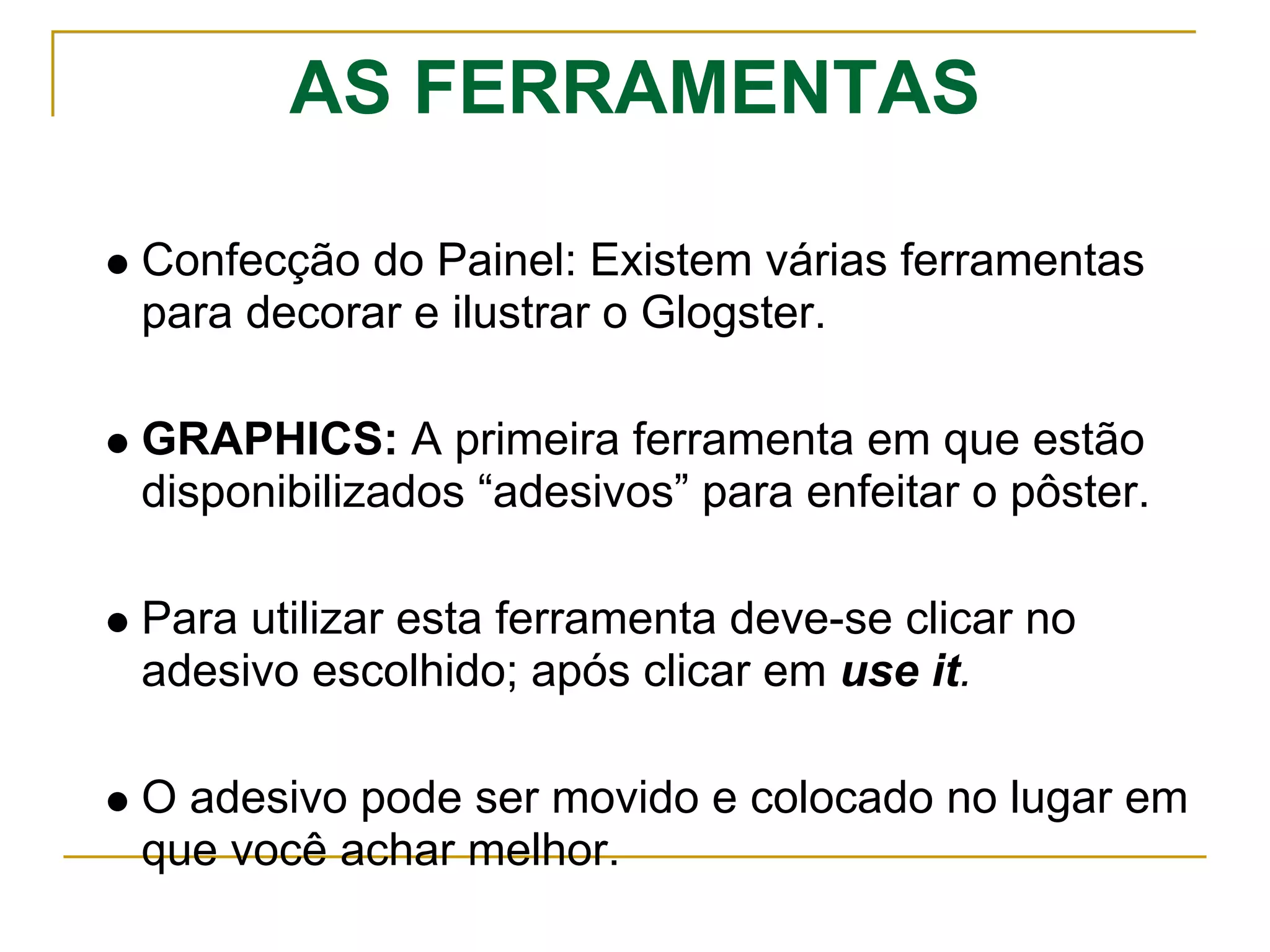 AS FERRAMENTAS
Confecção do Painel: Existem várias ferramentas
para decorar e ilustrar o Glogster.
GRAPHICS: A primeira ferramenta em que estão
disponibilizados “adesivos” para enfeitar o pôster.
Para utilizar esta ferramenta deve-se clicar no
adesivo escolhido; após clicar em use it.
O adesivo pode ser movido e colocado no lugar em
que você achar melhor.
 