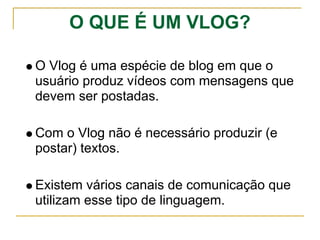 O QUE É UM VLOG?
O Vlog é uma espécie de blog em que o
usuário produz vídeos com mensagens que
devem ser postadas.
Com o Vlog não é necessário produzir (e
postar) textos.
Existem vários canais de comunicação que
utilizam esse tipo de linguagem.
 