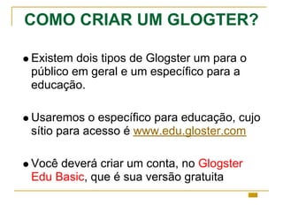 COMO CRIAR UM GLOGTER?
Existem dois tipos de Glogster um para o
público em geral e um específico para a
educação.
Usaremos o específico para educação, cujo
sítio para acesso é www.edu.gloster.com
Você deverá criar um conta, no Glogster
Edu Basic, que é sua versão gratuita
 