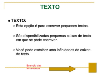 TEXTO
TEXTO:
Esta opção é para escrever pequenos textos.
São disponibilizadas pequenas caixas de texto
em que se pode escrever.
Você pode escolher uma infinidades de caixas
de texto.
Exemplo das
ferramentas
 