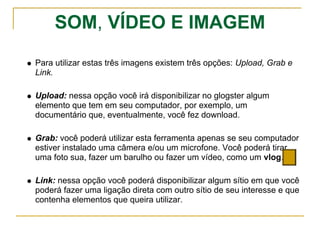 SOM, VÍDEO E IMAGEM
Para utilizar estas três imagens existem três opções: Upload, Grab e
Link.
Upload: nessa opção você irá disponibilizar no glogster algum
elemento que tem em seu computador, por exemplo, um
documentário que, eventualmente, você fez download.
Grab: você poderá utilizar esta ferramenta apenas se seu computador
estiver instalado uma câmera e/ou um microfone. Você poderá tirar
uma foto sua, fazer um barulho ou fazer um vídeo, como um vlog.
Link: nessa opção você poderá disponibilizar algum sítio em que você
poderá fazer uma ligação direta com outro sítio de seu interesse e que
contenha elementos que queira utilizar.
 