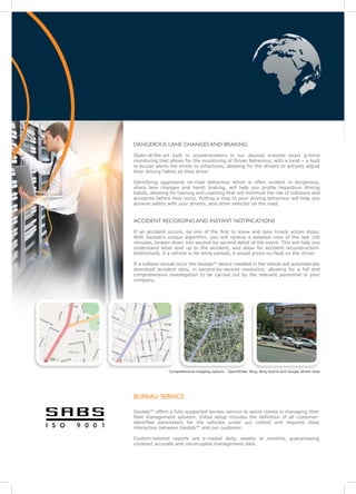 DANGEROUS LANE CHANGES AND BRAKING
State-of-the-art built in accelerometers in our devices ensures exact g-force
monitoring that allows for the monitoring of Driver Behaviour, with a twist – a built
in buzzer alerts the driver to infractions, allowing for the drivers to actively adjust
their driving habits as they drive!

Identifying aggressive on-road behaviour which is often evident in dangerous,
sharp lane changes and harsh braking, will help you profile hazardous driving
habits, allowing for training and coaching that will minimize the risk of collisions and
accidents before they occur. Putting a stop to poor driving behaviour will help you
achieve safety with your drivers, and other vehicles on the road.


ACCIDENT RECORDING AND INSTANT NOTIFICATIONS
If an accident occurs, be one of the first to know and take timely action steps.
With Geotab’s unique algorithm, you will receive a detailed view of the last 100
minutes, broken down into second-by-second detail of the event. This will help you
understand what lead up to the accident, and allow for accident reconstruction.
Additionally, if a vehicle is hit while parked, it would prove no-fault on the driver.

If a collision should occur the Geotab™ device installed in the vehicle will automatically
download accident data, in second-by-second resolution, allowing for a full and
comprehensive investigation to be carried out by the relevant personnel in your
company.




                 Comprehensive mapping options - OpenStreet, Bing, Bing Hybrid and Google Street View




BUREAU SERVICE

Geotab™ offers a fully supported bureau service to assist clients in managing their
fleet management solution. Initial setup includes the definition of all customer-
identified parameters for the vehicles under our control and requires close
interaction between Geotab™ and our customer.

Custom-tailored reports are e-mailed daily, weekly or monthly, guaranteeing
constant accurate and uncorrupted management data.
 