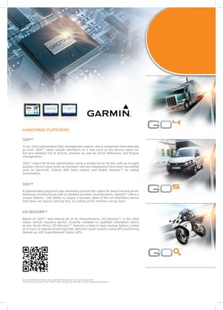 4   ™


HARDWARE PLATFORMS

GO4™
Is our most sophisticated fleet management system, and is recognized internationally
as such. GO4™ takes vehicle telematics to a new level as the device caters for
full and detailed Trip & Activity analysis as well as Driver Behaviour and Engine
management.

GO4™ caters for Driver identification using a simple Driver ID Key with up to eight
auxiliary device input ports as standard. Various integrations have been accredited
such as Garmin®, Iridium GPS Data modem and Mobile Witness™ for added
functionality.


GO5™
A sophisticated plug-and-play telematics device that caters for exact trip and driver
                                                                                                            5
                                                                                                            ™


behaviour monitoring as well as detailed accident reconstruction, Geotab™ offers a
unique feature – the ability to supply a focused, state of the art telematics device
that does not require splicing into, or cutting of the vehicle’s wiring loom.


GO RECOVER™
Based on GO5™ and sharing all of its characteristics, GO Recover™ is the ideal
stolen vehicle recovery device. Covertly installed by qualified installation teams
across South Africa, GO Recover™ features a best-in-class backup battery [rated
at 4 hours of standard tracking] that caters for exact location using GPS positioning
backed up with SuperSense® Indoor GPS.




                                                                                                            s
                                                                                                            ™




For more detailed information about Geotab Products please scan the QR Code above
This brochure is printed on FSC certified paper. All logos are copyright © of their respective companies.
 