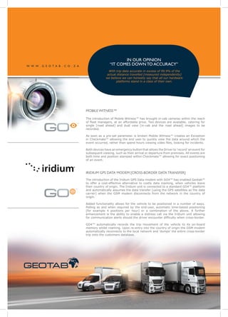 IN OUR OPINION
 W W W . G E O T A B . C O . Z A
                                                                                 “IT COMES DOWN TO ACCURACY”
                                                                                With trip data accurate in excess of 99.9% of the
                                                                               actual distance travelled [measured independently]
                                                                              we believe we can honestly say that all our hardware
                                                                                     platforms stand in a class of their own.




                                                                MOBILE WITNESS™

                                                                The introduction of Mobile Witness™ has brought in-cab cameras within the reach
                                                                of fleet managers, at an affordable price. Two devices are available, catering for
                                                            ™
                                                                single [road ahead] and dual view [in-cab and the road ahead] images to be
                                                                recorded.

                                                                As soon as a pre-set parameter is broken Mobile Witness™ creates an Exception
                                                                in Checkmate™ allowing the end user to quickly view the data around which the
                                                                event occurred, rather than spend hours viewing video files, looking for incidents.

                                                                Both devices have an emergency button that allows the Driver to ‘record’ an event for
                                                                subsequent viewing, such as their arrival or departure from premises. All events are
                                                                both time and position stamped within Checkmate™ allowing for exact positioning
                                                                of an event.



                                                                IRIDIUM GPS DATA MODEM [CROSS-BORDER DATA TRANSFER]
                                                                The introduction of the Iridium GPS Data modem with GO4™ has enabled Geotab™
                                                                to offer a cost-effective alternative to costly data roaming, when vehicles leave
                                                                their country of origin. The Iridium unit is connected to a standard GO4™ platform
                                                            ™   and automatically assumes the data transfer [using the GPS satellites as the data
                                                                carrier] when the GSM modem disconnects from the network in the country of
                                                                origin.

                                                                Added functionality allows for the vehicle to be positioned in a number of ways.
                                                                Polling as and when required by the end-user, automatic time-based positioning
                                                                [for example 4 positions per hour] or a combination of the above. A further
                                                                enhancement is the ability to enable a distress call via the Iridium unit allowing
                                                                for communication alerts should the driver encounter difficulty when cross-border.

                                                                GO4™ automatically records the trip movement of the vehicle to its on-board
                                                                memory whilst roaming. Upon re-entry into the country of origin the GSM modem
                                                                automatically reconnects to the local network and ‘dumps’ the entire cross-border
                                                                trip onto the customers database.




S TAT I C A N D M O B I L E A S S E T M A N A G E M E N T
 