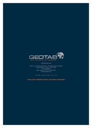 S TAT I C A N D M O B I L E A S S E T M A N A G E M E N T


                           GEOTAB (Pty) Ltd

    Block 12, Thornhill Office Park, 94 Bekker Road, Midrand
               Switchboard +27 (0) 11 564 5400
                           0861 GEOTAB
               After Hours +27 (0) 83 389 1403
                        info@geotab.co.za


               W W W . G E O T A B . C O . Z A


“YO U C A N’ T M A NAG E W H AT YO U DON ’ T M E A S U R E ”
 