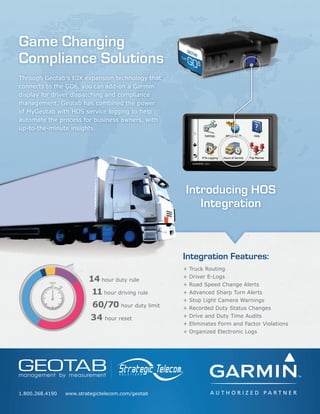 Game Changing
Compliance Solutions
Introducing HOS
Integration
1.800.268.4190 www.strategictelecom.com/geotab
+ Truck Routing
+ Driver E-Logs
+ Road Speed Change Alerts
+ Advanced Sharp Turn Alerts
+ Stop Light Camera Warnings
+ Recorded Duty Status Changes
+ Drive and Duty Time Audits
+ Eliminates Form and Factor Violations
+ Organized Electronic Logs
Integration Features:
Through Geotab’s IOX expansion technology that
connects to the GO6, you can add-on a Garmin
display for driver dispatching and compliance
management. Geotab has combined the power
of MyGeotab with HOS service logging to help
automate the process for business owners, with
up-to-the-minute insights.
14 hour duty rule
11 hour driving rule
60/70 hour duty limit
34 hour reset
 
