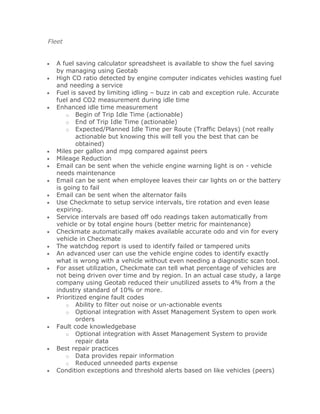 Fleet


  A fuel saving calculator spreadsheet is available to show the fuel saving
  by managing using Geotab
  High CO ratio detected by engine computer indicates vehicles wasting fuel
  and needing a service
  Fuel is saved by limiting idling – buzz in cab and exception rule. Accurate
  fuel and CO2 measurement during idle time
  Enhanced idle time measurement
      o Begin of Trip Idle Time (actionable)
      o End of Trip Idle Time (actionable)
      o Expected/Planned Idle Time per Route (Traffic Delays) (not really
         actionable but knowing this will tell you the best that can be
         obtained)
  Miles per gallon and mpg compared against peers
  Mileage Reduction
  Email can be sent when the vehicle engine warning light is on - vehicle
  needs maintenance
  Email can be sent when employee leaves their car lights on or the battery
  is going to fail
  Email can be sent when the alternator fails
  Use Checkmate to setup service intervals, tire rotation and even lease
  expiring.
  Service intervals are based off odo readings taken automatically from
  vehicle or by total engine hours (better metric for maintenance)
  Checkmate automatically makes available accurate odo and vin for every
  vehicle in Checkmate
  The watchdog report is used to identify failed or tampered units
  An advanced user can use the vehicle engine codes to identify exactly
  what is wrong with a vehicle without even needing a diagnostic scan tool.
  For asset utilization, Checkmate can tell what percentage of vehicles are
  not being driven over time and by region. In an actual case study, a large
  company using Geotab reduced their unutilized assets to 4% from a the
  industry standard of 10% or more.
  Prioritized engine fault codes
      o Ability to filter out noise or un-actionable events
      o Optional integration with Asset Management System to open work
         orders
  Fault code knowledgebase
      o Optional integration with Asset Management System to provide
         repair data
  Best repair practices
      o Data provides repair information
      o Reduced unneeded parts expense
  Condition exceptions and threshold alerts based on like vehicles (peers)
 