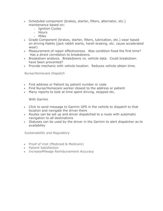 Scheduled component (brakes, starter, filters, alternator, etc.)
  maintenance based on:
     o Ignition Cycles
     o Hours
     o Miles
  Grade Component (brakes, starter, filters, lubrication, etc.) wear based
  on driving Habits (jack rabbit starts, harsh braking, etc. cause accelerated
  wear)
  Measurement of repair effectiveness. Was condition fixed the first time?
   Has a direct correlation to breakdowns.
  Breakdown analysis. Breakdowns vs. vehicle data. Could breakdown
  have been prevented?
  Provide mechanic with vehicle location. Reduces vehicle obtain time.

Nurse/Homecare Dispatch


  Find address or Patient by patient number or code
  Find Nurse/Homecare worker closest to the address or patient
  Many reports to look at time spent driving, stopped etc.

  With Garmin

  Click to send message to Garmin GPS in the vehicle to dispatch to that
  location and navigate the driver there
  Routes can be set up and driver dispatched to a route with automatic
  navigation to all destinations
  Statuses can be used by the driver in the Garmin to alert dispatcher as to
  availability

Sustainability and Regulatory


  Proof of Visit (Medicaid & Medicare)
  Patient Satisfaction
  IncreaseMileage Reimbursement Accuracy
 