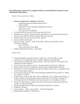 The following areas are an opportunity to use Geotab to improve your
Healthcare Business:

   Patient Transportation Safety


     Setup exceptions for dangerous driving
        o speeding against posted speed limits
        o harsh brake
        o dangerous lane changes/ aggressive driving
        o after hours use
        o driving with no seatbelt
     Limiting backing up (and ensuring backing first)
     Seatbelts are used much less than expected by monitoring compliance
     can go from 80% to 99.8% (large fleet case study)
     Notify the driver by buzzing in the vehicle
     Driver safety scorecard
     Who to email / alert in case of accident -setup a procedure when
     accidents happen.
        o Auto retrieve
        o Reconstruction from data
     Detect distracted driving – big issue

  Productivity


     Import patients using the built in wizard or use the SDK to sync
     customers in Checkmate from another system automatically.
     Use groups for different patient types. That way reports will group and
     categorize automatically.
     Get minutes per patient visit or minutes spent visiting by category.
     Report the number of patients visited by Nurse/Homecare per day
     Manage the time employees are at the office. Paid time vs. personal time
     (lunch and break abuse)
     Look at the total time each day employees spend driving slowly or idling
     (ie caught in traffic)
     Graphically monitor day trips with exceptions. In an actual case study, a
     large company using Geotab saved more than 2% of their mileage by
     avoiding bad driver decisions like bad routing or unnecessary stops.
     Setup allowed time at patient homes and through routing get planned
     routes vs. actual activity.
     Setup allowed travel times and compare planned vs. actual
     Dispatch Overlap
     Excess Miles – Best route taken? Off Area Mileage?
     Segmented Analysis of Work Day
 
