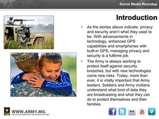 Social Media Roundup



                     Introduction
•   As the stories above indicate, privacy
    and security aren’t what they used to
    be. With advancements in
    technology, enhanced GPS
    capabilities and smartphones with
    built-in GPS, managing privacy and
    security is a fulltime job.
•   The Army is always working to
    protect itself against security
    breaches, but with new technologies
    come new risks. Today, more than
    ever, it is vitally important that Army
    leaders, Soldiers and Army civilians
    understand what kind of data they
    are broadcasting and what they can
    do to protect themselves and their
    families.
 