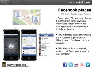 Social Media Roundup



  Facebook places
     http://www.facebook.com/places/

• Facebook’s “Places” is similar to
Foursquare in that it gives an
individual’s location when the
users posts information using a
mobile application.

• This feature is available by using
the Facebook application for
iPhone, touch.facebook.com and
Android.

• This function is automatically
active on all Facebook accounts
until disabled.
 
