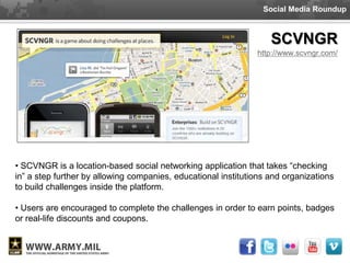 Social Media Roundup



                                                                   SCVNGR
                                                               http://www.scvngr.com/




• SCVNGR is a location-based social networking application that takes “checking
in” a step further by allowing companies, educational institutions and organizations
to build challenges inside the platform.

• Users are encouraged to complete the challenges in order to earn points, badges
or real-life discounts and coupons.
 