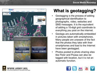 Social Media Roundup



    What is geotagging?
•   Geotagging is the process of adding
    geographical identification to
    photographs, video, websites and
    SMS messages. It is the equivalent
    of adding a 10-digit grid coordinate to
    everything you post on the internet.
•   Geotags are automatically embedded
    in pictures taken with smartphones.
    Many people are unaware of the fact
    that the photos they take with their
    smartphones and load to the Internet
    have been geotagged.
•   Photos posted to photo sharing sites
    like Flickr and Picasa can also be
    tagged with location, but it is not an
    automatic function.
 