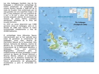 Las islas Galápagos (también islas de los
Galápagos y oficialmente archipiélago de
Colón) constituyen un archipiélago del
océano Pacífico ubicado a 1000 km de la
costa de Ecuador. Está conformado por 13
islas grandes con una superficie mayor a 10
km², 5 islas medianas con una superficie de
1 km² a 10 km² y otros 215 islotes de
tamaño pequeño además de promontorios
rocosos de pocos metros cuadrados
distribuidas alrededor de la línea del
ecuador terrestre.
En 1972 un censo determinó que 3.488
personas vivían en Galápagos, pero en la
década de 1980 este número se había
incrementado notablemente a más de
20.000 habitantes.

El archipiélago tiene diferentes figuras
internacionales que se han aplicado para
tratar de garantizar la conservación de
Galápagos; entre ellas: Reserva de
Patrimonio Natural de la Humanidad, Sitio
Ramsar, Santuario de Ballenas, reserva de
Biósfera, etc. La Estrategia Mundial para la
Conservación de la Naturaleza identifica a
Galápagos       como       una    provinciaI
Biogeográfica      prioritaria  para      el
establecimiento de áreas protegidas. A nivel
nacional las figuras de Parque Nacional y
Reserva Marina, reflejan el compromiso
asumido por el Gobierno Ecuatoriano de
conservar este importante legado de las
futuras generaciones de galapagueños,
ecuatorianos y para la humanidad en
general.
 