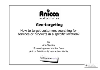 Geo-targeting
  How to target customers searching for
services or products in a specific location?

                         by
                    Ann Stanley
            Presenting case studies from
        Anicca Solutions & Interaction Media
 