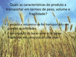 Quais as características do produto a transportar em termos de peso, volume e fragilidade?É pesado e volumoso se for transportado em grandes quantidades.É um produto de baixo valor e de baixa fragilidade em comparação com jóias.