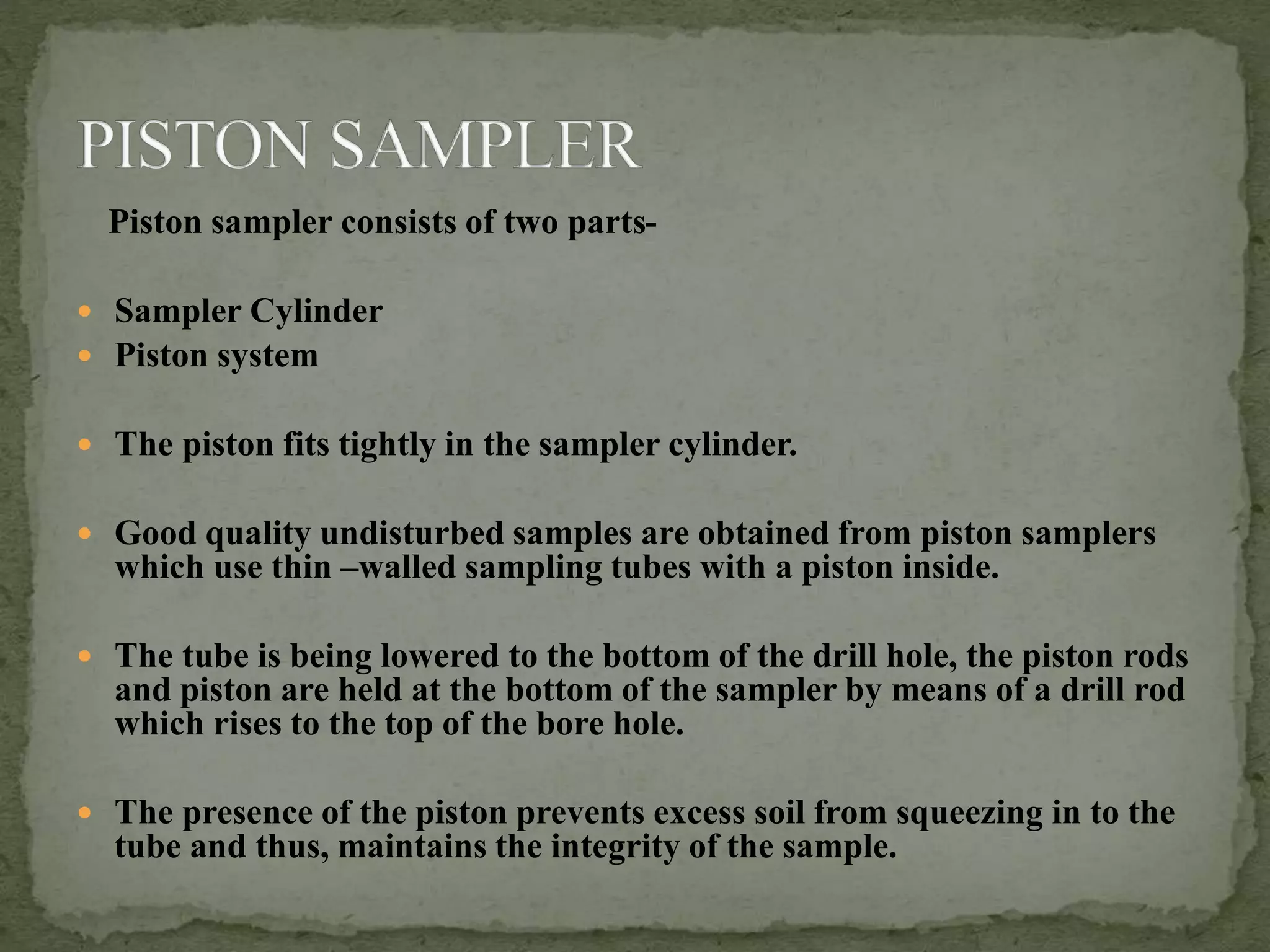 Piston sampler consists of two parts-
 Sampler Cylinder
 Piston system
 The piston fits tightly in the sampler cylinder.
 Good quality undisturbed samples are obtained from piston samplers
which use thin –walled sampling tubes with a piston inside.
 The tube is being lowered to the bottom of the drill hole, the piston rods
and piston are held at the bottom of the sampler by means of a drill rod
which rises to the top of the bore hole.
 The presence of the piston prevents excess soil from squeezing in to the
tube and thus, maintains the integrity of the sample.
 