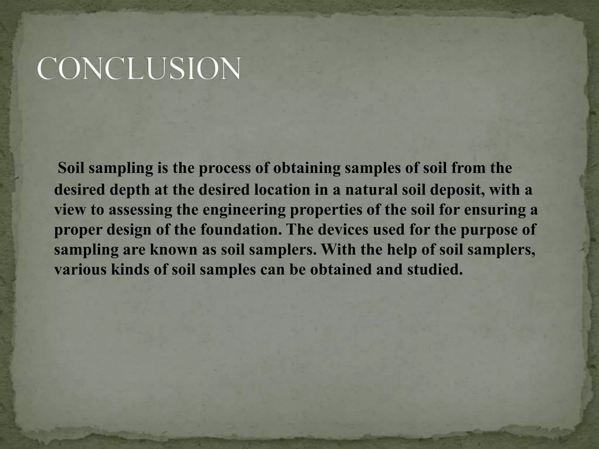 Soil sampling is the process of obtaining samples of soil from the
desired depth at the desired location in a natural soil deposit, with a
view to assessing the engineering properties of the soil for ensuring a
proper design of the foundation. The devices used for the purpose of
sampling are known as soil samplers. With the help of soil samplers,
various kinds of soil samples can be obtained and studied.
 