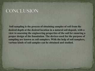Soil sampling is the process of obtaining samples of soil from the
desired depth at the desired location in a natural soil deposit, with a
view to assessing the engineering properties of the soil for ensuring a
proper design of the foundation. The devices used for the purpose of
sampling are known as soil samplers. With the help of soil samplers,
various kinds of soil samples can be obtained and studied.
 