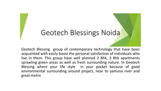 Geotech Blessings Noida
Geotech Blessing group of contemporary technology that have been
acquainted with easily boost the personal satisfaction of individuals who
live in them. This group have well planned 2 Bhk, 3 Bhk apartments
sprawling green areas as well as fresh surrounding nature. In Geotech
Blessing where your life style in your pocket because of good
environmental surrounding around project, near to yamuna river and
great metro
 