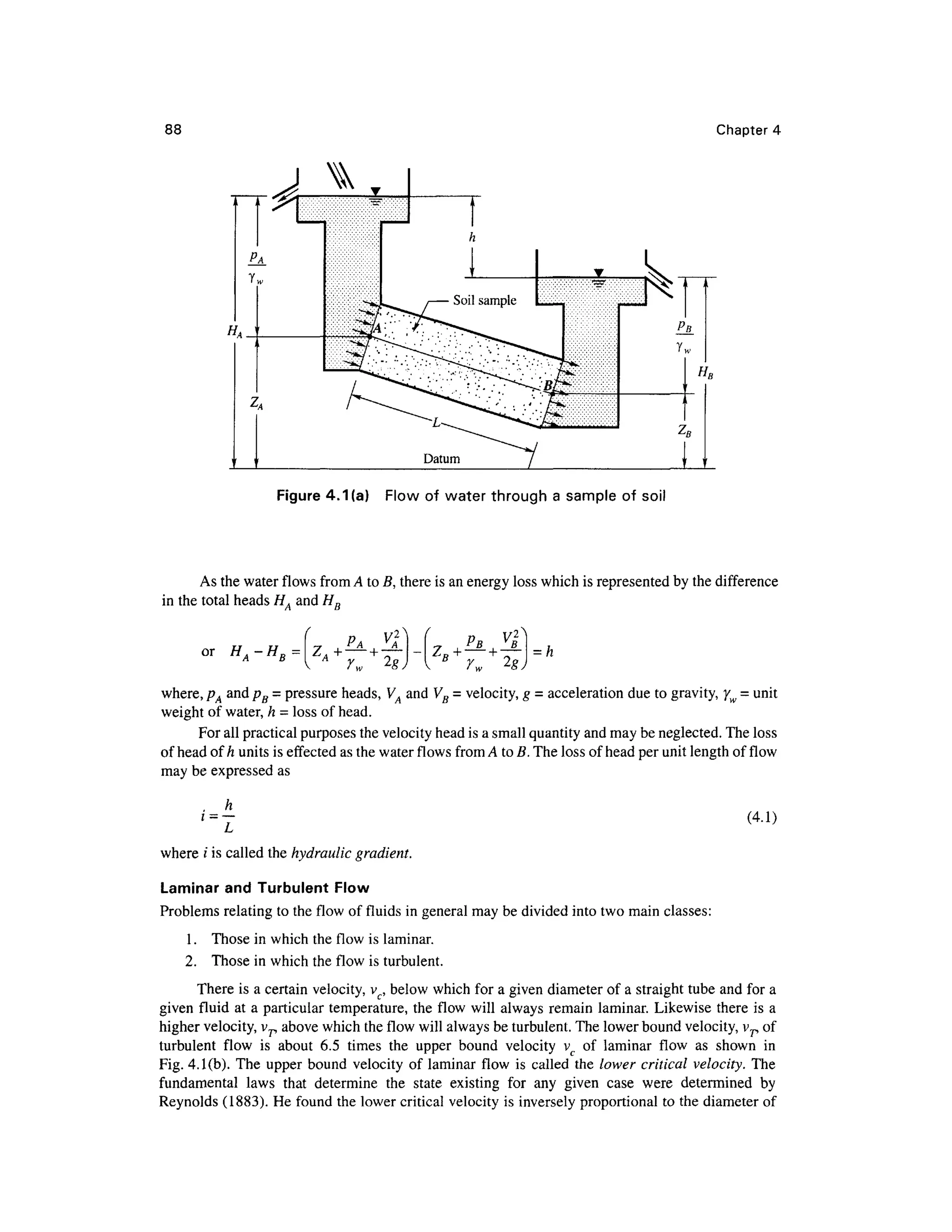 88 Chapter 4
Figure 4.1 (a) Flo w o f wate r throug h a sample of soi l
As the water flows from A to B, there is an energy loss which is represented b y the difference
in the total heads H, an d H D
or
H A-HB
= ZA
PA PR»
c
o u i _ ,
where, pA an d pB = pressure heads, V A and VB = velocity, g - acceleratio n due to gravity, yw = unit
weight of water, h = loss of head.
For all practical purposes the velocity head is a small quantity and may be neglected. The loss
of head of h units is effected as the water flows from A to B. The loss of head per unit length of flow
may be expressed as
h
i = (4.1)
where / is called the hydraulic gradient.
Laminar an d Turbulent Flo w
Problems relating to the flow o f fluids in general may be divided into two main classes:
1. Thos e in which the flow is laminar.
2. Thos e in which the flow i s turbulent.
There i s a certain velocity, vc, below which for a given diameter of a straight tube and for a
given flui d a t a particular temperature, the flow wil l always remain laminar . Likewise there i s a
higher velocity, vr above which the flow will always be turbulent. The lower bound velocity, vp of
turbulent flo w i s abou t 6. 5 time s th e uppe r boun d velocit y v o f lamina r flo w a s show n i n
Fig. 4.1(b). The uppe r boun d velocity of laminar flow i s called th e lower critical velocity. Th e
fundamental law s tha t determin e th e stat e existin g fo r an y give n cas e wer e determine d b y
Reynolds (1883). H e found the lower critical velocity is inversely proportional to the diameter of
 