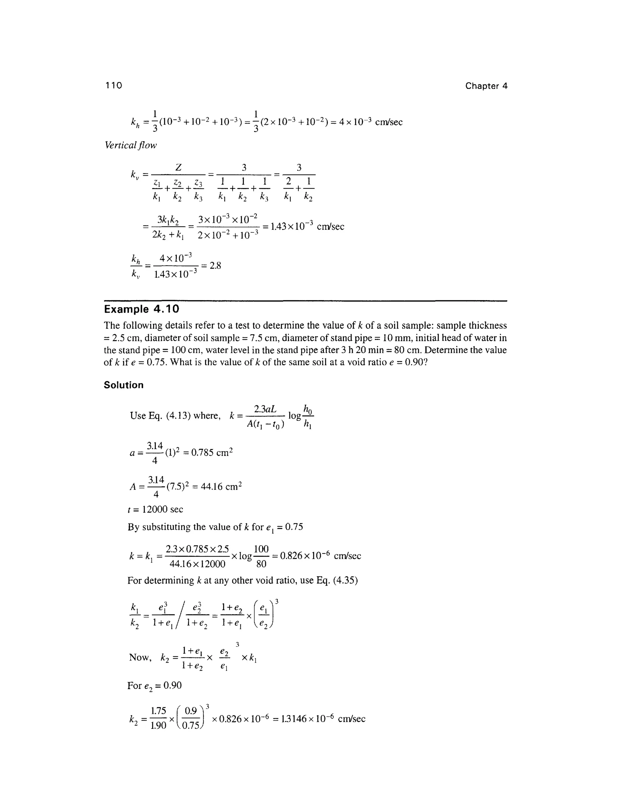 110 Chapte r 4
kh = -(10-
3
+10-2 + 10-3
) = -(2x 10~3
+10-2) = 4x 10-3
cm/sec
Vertical flow
Z 3 3
i L i l i l _ L _ L _ L . 1 _ L
3kik, 3xlO~ 3
xlO~2
1/l< a i n _3 .
_ _ = 1.43 x 10 cm/se c
2k2 + ki
kh _ 4xlO~ 3
kv 1.43x10 "
= 2.8
Example 4.1 0
The followin g details refer to a test to determine the value ofA ; of a soil sample: sampl e thickness
= 2.5 cm, diameter of soil sample = 7. 5cm, diameter of stand pipe = 10mm, initial head of water in
the stand pipe =100 cm, water level in the stand pipe after 3 h 20 min = 80 cm. Determine the value
of k if e = 0.75. What is the value of k of the same soil at a void ratio e = 0.90?
Solution
Use Eq. (4 . 13) where, k = ' lo g
2
'3aL
4
(I)2
-0.785 cm2
3 14
A = —(7.5)2
= 44.1 6cm2
t= 12000 sec
By substituting the value of k for e{ = 0.75
, , 2.3x0.785x2. 5 , 10 0 rtcv ^ i n , ,
k = k,= -
xlo
g -
=0.826 x 10~6
cm/se c
1
44.16x1200 0 8 0
For determining k at any other void ratio, use Eq. (4.35 )
i e
l
Now, k 2 = -
-x — x k{
e
For e2 = 0.90
1.75 (0.9 V
=
190 X
" X
°'826 X 10= l314
6 X
 