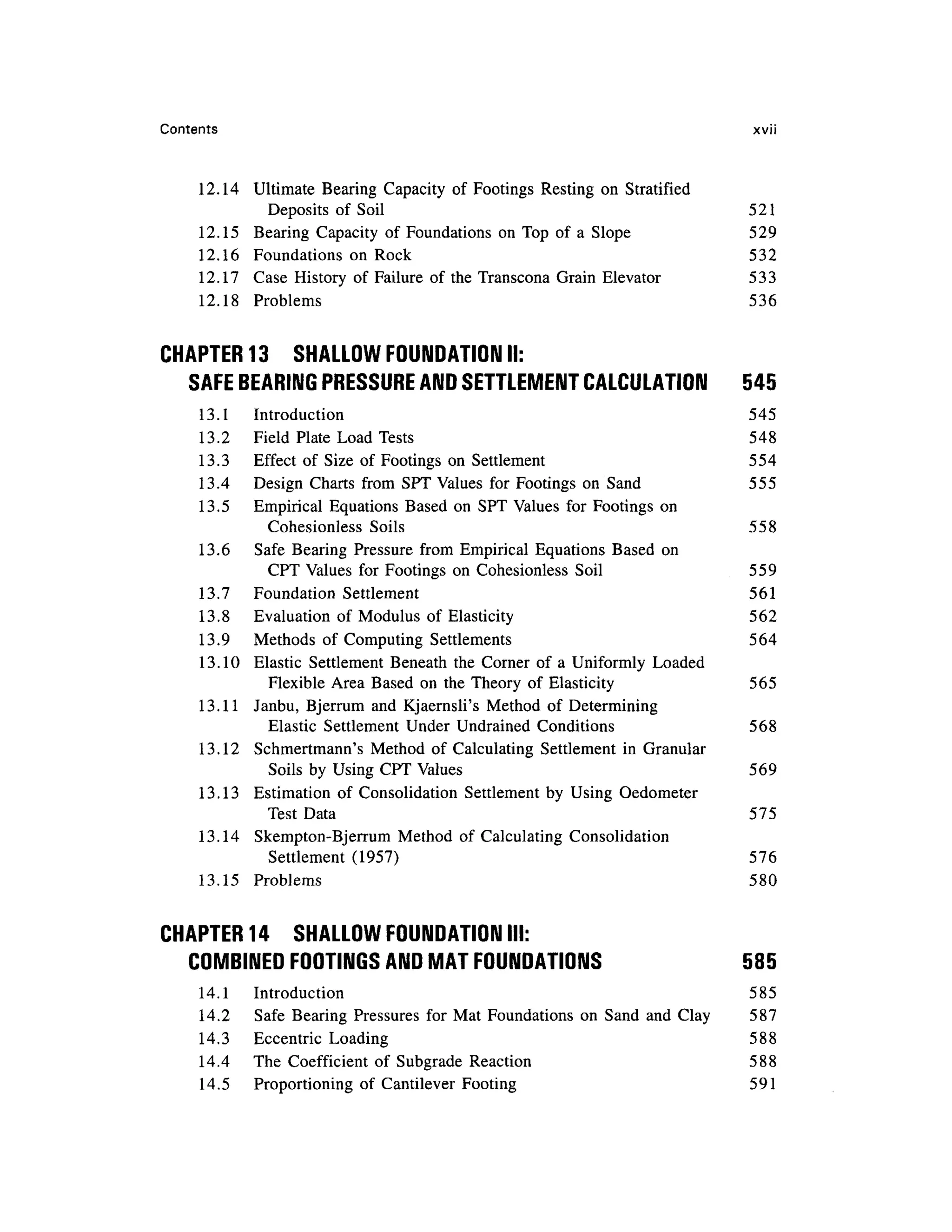 Contents xvi i
12.14 Ultimat e Bearin g Capacit y o f Footings Restin g o n Stratifie d
Deposits o f Soi l 52 1
12.15 Bearin g Capacit y o f Foundations o n Top of a Slop e 52 9
12.16 Foundation s o n Roc k 53 2
12.17 Cas e Histor y of Failure o f the Transcona Grai n Elevato r 53 3
12.18 Problem s 53 6
CHAPTER 13 SHALLO W FOUNDATION II:
SAFE BEARING PRESSURE AND SETTLEMENT CALCULATION 54 5
13.1 Introductio n 54 5
13.2 Fiel d Plat e Loa d Test s 54 8
13.3 Effec t o f Siz e o f Footings o n Settlemen t 55 4
13.4 Desig n Chart s fro m SP T Values for Footings o n San d 55 5
13.5 Empirica l Equation s Base d o n SP T Values for Footing s o n
Cohesionless Soil s 55 8
13.6 Saf e Bearing Pressur e fro m Empirica l Equation s Based o n
CPT Values for Footings o n Cohesionless Soi l 55 9
13.7 Foundatio n Settlemen t 56 1
13.8 Evaluatio n of Modulu s of Elasticit y 56 2
13.9 Method s o f Computing Settlements 56 4
13.10 Elasti c Settlemen t Beneat h the Corner o f a Uniformly Loade d
Flexible Are a Based o n the Theory o f Elasticity 56 5
13.11 Janbu , Bjerrum an d Kjaernsli' s Metho d o f Determinin g
Elastic Settlemen t Unde r Undrained Conditions 56 8
13.12 Schmertmann' s Metho d o f Calculatin g Settlemen t i n Granular
Soils b y Using CPT Values 56 9
13.13 Estimatio n o f Consolidatio n Settlemen t b y Usin g Oedometer
Test Dat a 57 5
13.14 Skempton-Bjerru m Metho d o f Calculatin g Consolidatio n
Settlement (1957 ) 57 6
13.15 Problem s 58 0
CHAPTER 14 SHALLO W FOUNDATION III:
COMBINED FOOTINGS AND MAT FOUNDATIONS 58 5
14.1 Introductio n 58 5
14.2 Saf e Bearin g Pressure s fo r Ma t Foundation s on San d an d Clay 58 7
14.3 Eccentri c Loadin g 58 8
14.4 Th e Coefficien t of Subgrad e Reactio n 58 8
14.5 Proportionin g o f Cantileve r Footin g 59 1
 
