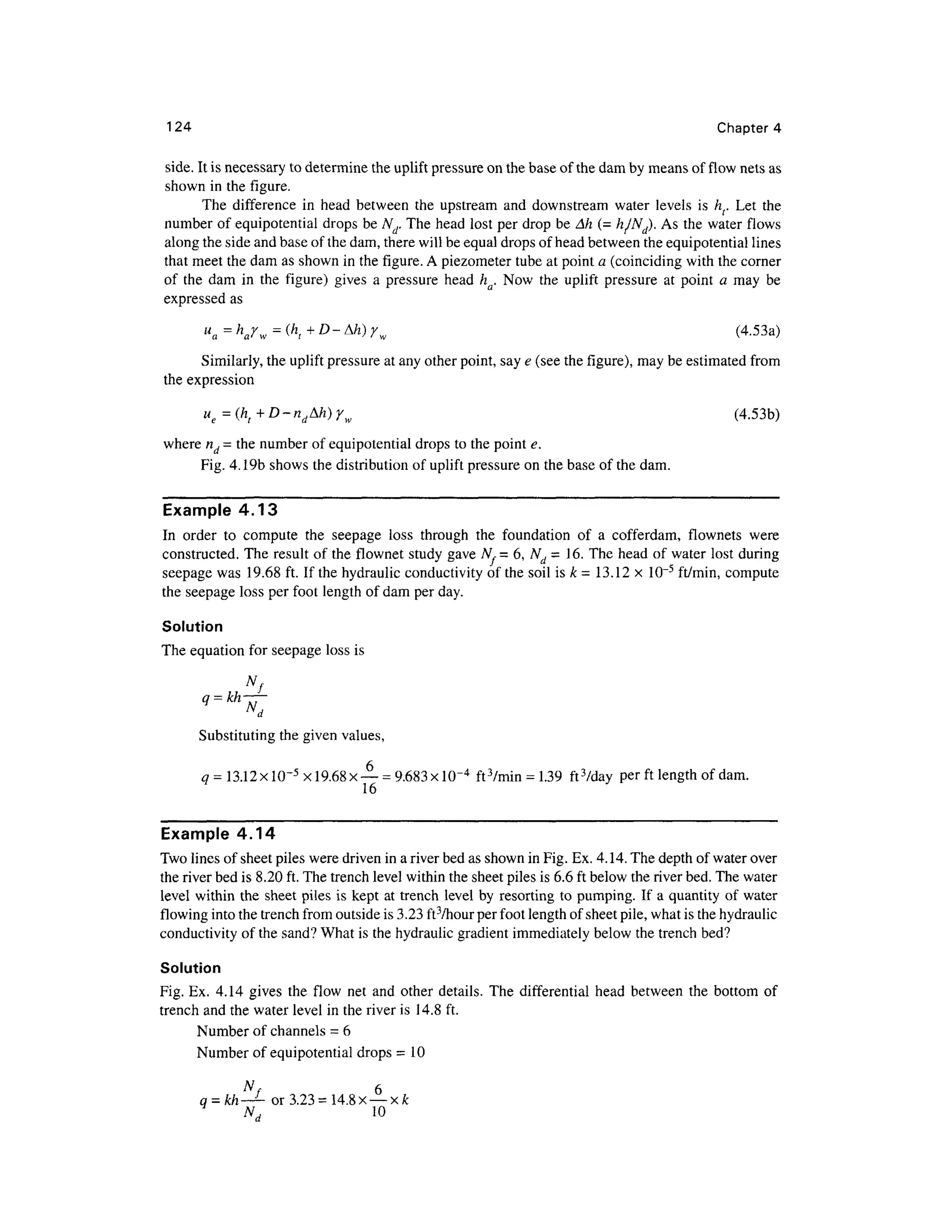 124 Chapte r 4
side. It is necessary t o determine th e uplift pressure on the base of the dam by means of flow nets as
shown in the figure .
The differenc e i n hea d betwee n th e upstrea m an d downstrea m wate r level s i s h f. Le t th e
number of equipotential drops be A^. The head lost per drop be Ah (= h/NJ. A s the water flows
along the side and base of the dam, there will be equal drops of head between the equipotential lines
that meet the dam as shown in the figure. A piezometer tube at point a (coinciding with the corner
of th e da m i n th e figure ) gives a pressure hea d h . Now th e uplif t pressur e a t point a ma y b e
expressed a s
ua=harw=(ht+D-^h)rw (4.53a )
Similarly, the uplift pressure at any other point, say e (see the figure), may be estimated from
the expressio n
ue=(ht+D-ndMi)yw (4.53b )
where nd = the number of equipotential drops to the point e.
Fig. 4.19b shows the distribution of uplift pressure o n the base of the dam.
Example 4.13
In orde r t o comput e th e seepag e los s throug h th e foundatio n of a cofferdam , flownet s wer e
constructed. The result of the flownet stud y gave N,= 6 , Nd = 16. The head o f water lost during
seepage wa s 19.6 8 ft. If the hydraulic conductivity of the soil is k = 13.12 x10~ 5
ft/min, comput e
the seepage los s per foot length of dam per day
.
Solution
The equation for seepage los s is
Substituting the given values,
q = 13.12 x l(T5
x 19.68 x — = 9.683 xl(T4
ft 3
/min = 1.39 ftVday pe r ft length of dam.
16
Example 4.14
Two lines of sheet piles were driven in a river bed as shown in Fig. Ex. 4. 14. The depth of water over
the river bed is 8.20 ft. The trench level within the sheet piles is 6.6 ft below the river bed. The water
level withi n the sheet piles is kept a t trench leve l b y resorting to pumping. I f a quantity of wate r
flowing into the trench from outside is 3.23 ft3
/hour per foot length of sheet pile, what is the hydraulic
conductivity of the sand? What is the hydraulic gradient immediately below the trench bed?
Solution
Fig. Ex. 4.14 give s th e flo w ne t an d othe r details . The differentia l head betwee n th e botto m o f
trench and the water level in the river is 14.8 ft.
Number of channels = 6
Number of equipotential drops =10
Nf 6
q = kh~+- o r 3.23= 14. 8 x — xfc
Nd 1 0
 