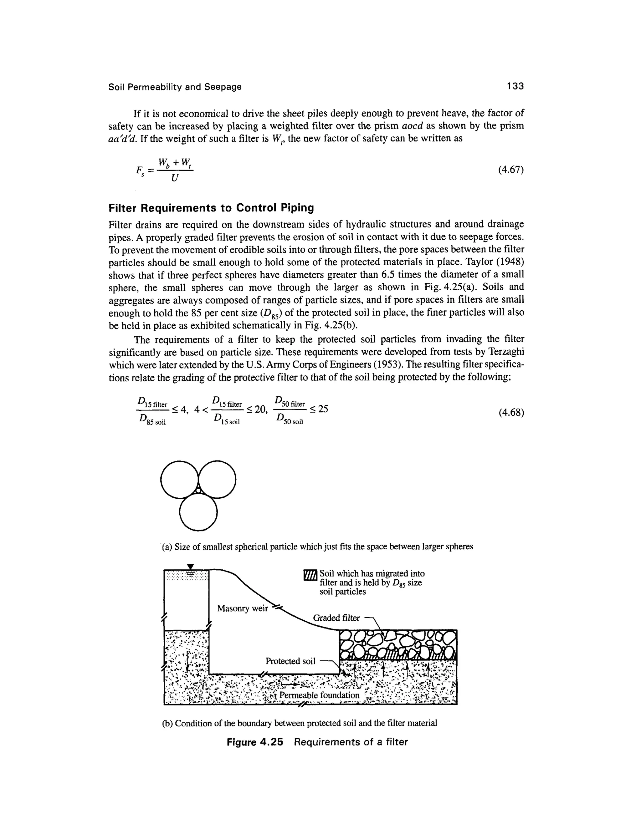 Soil Permeabilit y an d Seepag e 133
If it is not economical to drive the sheet piles deeply enough to prevent heave, the factor of
safety ca n be increased b y placing a weighted filte r over the prism aocd as shown by the prism
aa'd'd. If the weight of such a filter is W(, the new factor of safety can be written as
F =
u
(4.67)
Filter Requirement s t o Contro l Pipin g
Filter drain s are required o n the downstream sides o f hydraulic structures and aroun d drainage
pipes. A properly grade d filter prevents the erosion of soil in contact with it due to seepage forces.
To prevent the movement of erodible soils into or through filters, the pore spaces between the filter
particles should be small enough to hold some of the protected materials in place. Taylor (1948)
shows that if three perfect spheres have diameters greater than 6.5 times the diameter of a small
sphere, th e smal l sphere s ca n mov e throug h th e large r a s show n i n Fig . 4.25(a). Soil s an d
aggregates are always composed of ranges of particle sizes, and if pore spaces in filters are small
enough to hold the 85 per cent size (D85) of the protected soil in place, the finer particles will also
be held in place as exhibited schematically in Fig. 4.25(b).
The requirement s o f a filte r t o kee p th e protecte d soi l particle s fro m invadin g the filte r
significantly ar e based on particle size . These requirements were developed fro m tests by Terzaghi
which were later extended by the U.S. Army Corps of Engineers (1953). The resulting filter specifica-
tions relate the grading of the protective filter to that of the soil being protected b y the following;
D
5 filte
r <
4 . s filter ^50 filter
85 soil D15 soil D
<25
50 soil
(4.68)
(a) Size of smallest spherical particl e which just fits the space between large r spheres
Soil which has migrated into
filter and is held by D85 size
soil particles
(b) Condition of the boundary betwee n protecte d soil and the filter materia l
Figure 4.25 Requirement s o f a filte r
 