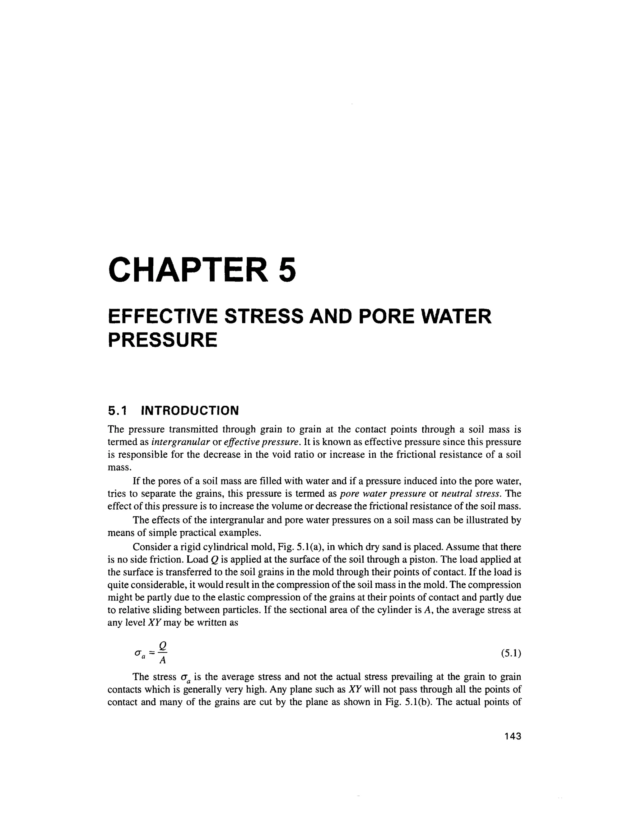 CHAPTER 5
EFFECTIVE STRESS AND PORE WATER
PRESSURE
5.1 INTRODUCTIO N
The pressur e transmitte d throug h grai n t o grai n a t th e contac t point s throug h a soi l mas s i s
termed as intergranular or effective pressure. It is known as effective pressure since this pressure
is responsible fo r the decrease in the void ratio or increase i n the frictional resistanc e o f a soil
mass.
If the pores of a soil mass are filled with water and if a pressure induced into the pore water,
tries to separate th e grains, this pressure is termed a s pore water pressure o r neutral stress. The
effect of this pressure is to increase the volume or decrease the frictional resistance of the soil mass.
The effects of the intergranular and pore water pressures on a soil mass can be illustrated by
means of simple practical examples.
Consider a rigid cylindrical mold, Fig. 5.1(a), in which dry sand is placed. Assume that there
is no side friction. Load Q is applied at the surface of the soil through a piston. The load applied at
the surface is transferred to the soil grains in the mold through their points of contact. If the load is
quite considerable, it would result in the compression of the soil mass in the mold. The compression
might be partly due to the elastic compression of the grains at their points of contact and partly due
to relative sliding between particles. If the sectional area of the cylinder is A, the average stress at
any level XY may be written as
-«=f (5.1 )
The stres s a a is the average stres s and not the actual stres s prevailing at the grain to grain
contacts which is generally very high. Any plane such as XY will not pass through all the points of
contact and many of the grains are cut by the plane as shown in Fig. 5.1(b). The actua l points of
143
 