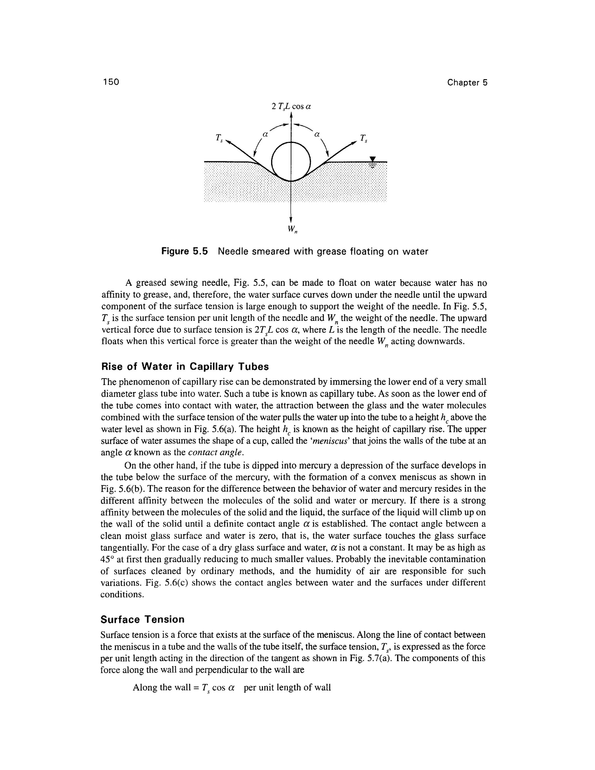 150 Chapter 5
2 TeL cos a
Figure 5. 5 Needl e smeare d wit h grease floating on wate r
A grease d sewin g needle , Fig . 5.5 , ca n b e mad e t o floa t o n wate r becaus e wate r ha s n o
affinity t o grease, and , therefore, the water surface curves down under the needle until the upward
component o f the surface tension is large enough to support the weight of the needle. I n Fig. 5.5 ,
7^ is the surface tension per unit length of the needle and Wn the weight of the needle. The upward
vertical force due to surface tension is 2TL cos a, wher e L is the length of the needle. The needle
floats whe n this vertical force is greater than the weight of the needle Wn acting downwards.
Rise o f Wate r i n Capillar y Tube s
The phenomenon of capillary rise can be demonstrated b y immersing the lower end of a very small
diameter glass tube into water. Such a tube is known as capillary tube. As soon as the lower end of
the tube comes into contact wit h water, the attraction between th e glass and the water molecule s
combined wit h the surface tension of the water pulls the water up into the tube to a height hc above the
water level as shown in Fig. 5.6(a). The height hc is known as the height of capillary rise . The upper
surface of water assumes the shape of a cup, called the 'meniscus' tha t joins the walls of the tube at an
angle a known as the contact angle.
On the other hand, if the tube is dipped int o mercury a depression o f the surface develops i n
the tube below th e surface of the mercury, with the formation of a convex meniscus a s shown in
Fig. 5.6(b). The reason for the difference between the behavior of water and mercury resides in the
different affinit y betwee n th e molecule s o f th e soli d an d wate r o r mercury . I f ther e i s a stron g
affinity betwee n the molecules of the solid and the liquid, the surface of the liquid will climb up on
the wall of the solid unti l a definite contact angl e a i s established. Th e contact angl e between a
clean mois t glas s surfac e and wate r i s zero, tha t is, th e wate r surfac e touche s th e glas s surfac e
tangentially. For the case of a dry glass surface and water, a is not a constant. It may be as high as
45° at first then gradually reducing to much smaller values. Probably the inevitable contamination
of surface s cleane d b y ordinar y methods , an d th e humidit y o f ai r ar e responsibl e fo r suc h
variations. Fig . 5.6(c ) show s th e contac t angle s betwee n wate r an d th e surface s unde r differen t
conditions.
Surface Tensio n
Surface tension is a force that exists at the surface of the meniscus. Along the line of contact between
the meniscus in a tube and the walls of the tube itself, the surface tension, Ts, is expressed a s the force
per unit length acting in the direction of the tangent as shown in Fig. 5.7(a). The components of this
force along the wall and perpendicular to the wall are
Along the wall = T co s a pe r unit length of wall
 