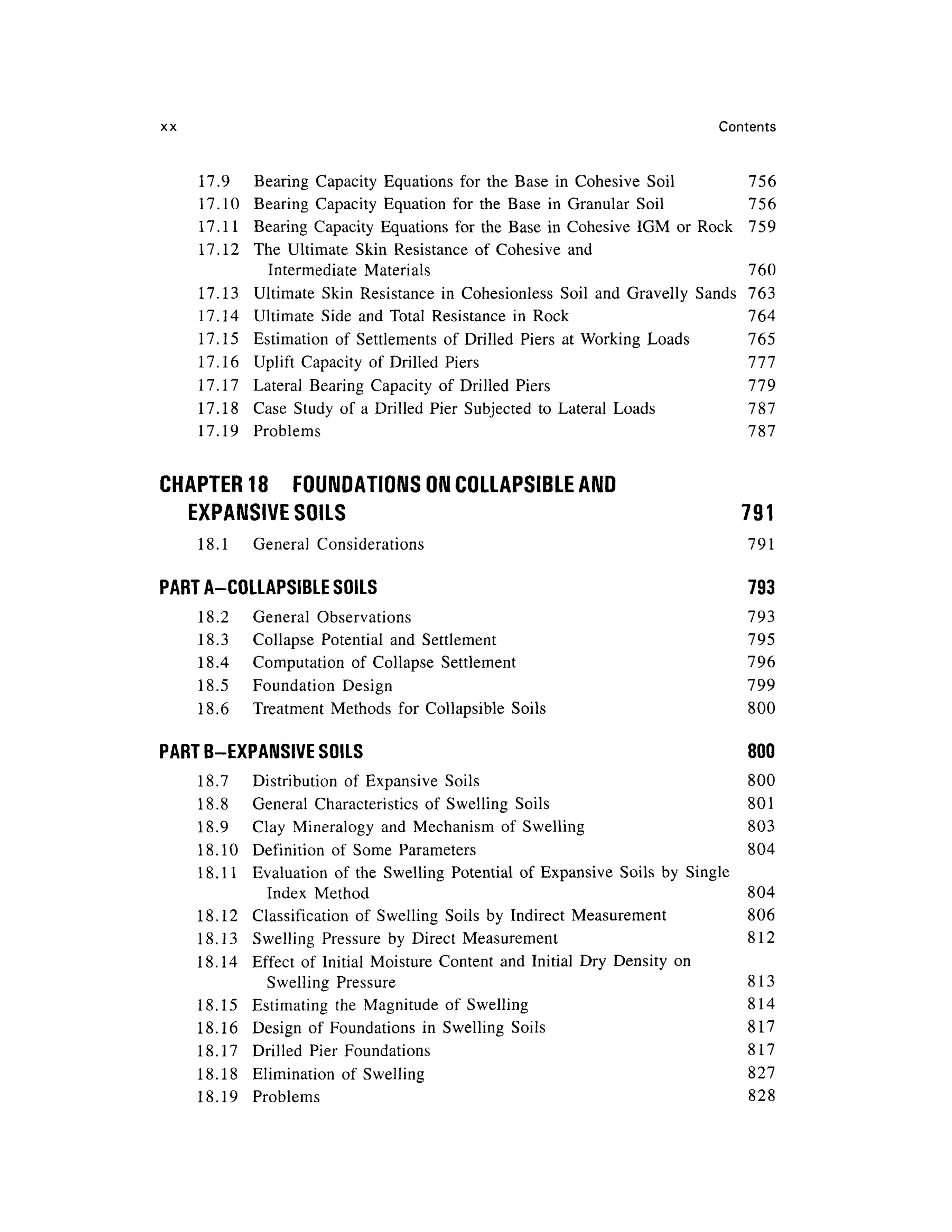 xx Content s
17.9 Bearin g Capacit y Equation s fo r the Bas e i n Cohesiv e Soi l 75 6
17.10 Bearin g Capacit y Equatio n fo r the Bas e i n Granula r Soi l 75 6
17.11 Bearin g Capacit y Equation s fo r th e Base i n Cohesive IG M o r Rock 75 9
17.12 Th e Ultimat e Ski n Resistanc e o f Cohesiv e and
Intermediate Material s 76 0
17.13 Ultimat e Ski n Resistanc e i n Cohesionles s Soi l an d Gravell y Sand s 76 3
17.14 Ultimat e Side an d Tota l Resistanc e i n Roc k 76 4
17.15 Estimatio n o f Settlement s of Drille d Pier s a t Working Load s 76 5
17.16 Uplif t Capacit y o f Drille d Pier s 77 7
17.17 Latera l Bearin g Capacit y o f Drille d Pier s 77 9
17.18 Cas e Stud y of a Drille d Pier Subjecte d t o Lateral Load s 78 7
17.19 Problem s 78 7
CHAPTER 18 FOUNDATION S ON COLLAPSIBLE AND
EXPANSIVE SOIL S 79 1
18.1 Genera l Consideration s 79 1
PART A-COLLAPSIBLE SOILS 79 3
18.2 Genera l Observation s 79 3
18.3 Collaps e Potentia l an d Settlemen t 79 5
18.4 Computatio n o f Collaps e Settlemen t 79 6
18.5 Foundatio n Desig n 79 9
18.6 Treatmen t Method s fo r Collapsibl e Soil s 80 0
PART B-EXPANSIVE SOILS 80 0
18.7 Distributio n of Expansiv e Soil s 80 0
18.8 Genera l Characteristic s of Swellin g Soil s 80 1
18.9 Cla y Mineralog y an d Mechanis m o f Swellin g 80 3
18.10 Definitio n o f Som e Parameter s 80 4
18.11 Evaluatio n o f th e Swellin g Potentia l o f Expansiv e Soil s b y Singl e
Index Metho d 80 4
18.12 Classificatio n o f Swellin g Soil s b y Indirec t Measuremen t 80 6
18.13 Swellin g Pressure b y Direc t Measuremen t 81 2
18.14 Effec t o f Initia l Moistur e Conten t an d Initia l Dry Densit y o n
Swelling Pressur e 81 3
18.15 Estimatin g the Magnitud e of Swellin g 81 4
18.16 Desig n o f Foundation s i n Swellin g Soil s 81 7
18.17 Drille d Pie r Foundation s 81 7
18.18 Eliminatio n of Swellin g 82 7
18.19 Problem s 82 8
 