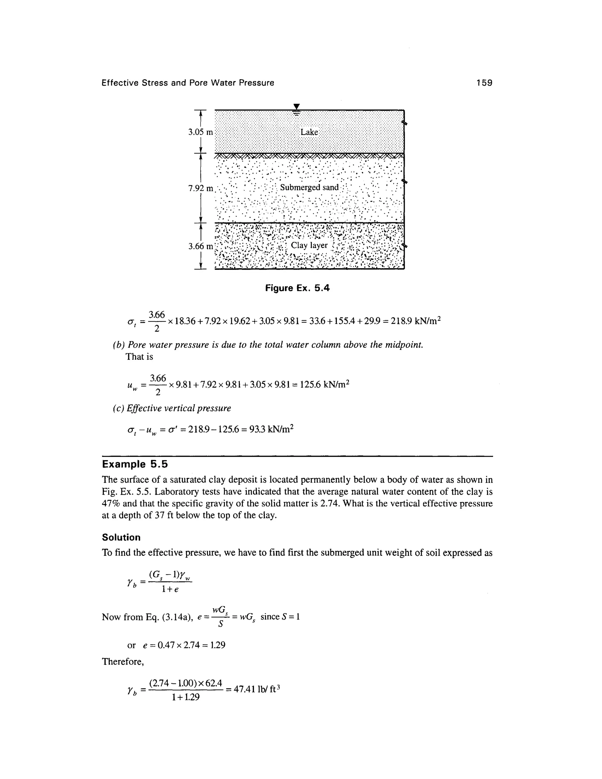 Effective Stres s an d Por e Water Pressur e 159
T '
3.05m Lake
/psxXK^v&tfSS^^
7.92m.'•'••'•'• . ' '••':••':''•. Submerged sand ::
' ...'••'[•' • ' . ' / •
3.66m'
I !
'6--''v'f
' '/•'••?
. J'''--/*'.'"'•}.•••'•'.••'•£•'•: .v:
'-;:
'*'.'''*Vj'l':
C*•••
_I_ ' • '•'•:
-'-'- '* ••"''••''-."•..*•• ' ';'•":•. "v •."-'•.•'•."•.. '•• ' ':'•":•. •*• ; '•..' •
cr, =
3.66
Figure Ex. 5. 4
x 18.36 +7.92 x19.62 + 3.05 x 9.81 =33.6 + 155.4 + 29.9 = 218.9 kN/m2
(b) Pore water pressure is due to the total water column above the midpoint.
That is
3.66
u.. = x 9.81 +7.92 x 9.81 +3.05 x 9.81 =125.6 kN/m2
(c) Effective vertical pressure
a-u = &' = 218.9-125.6 = 93.3 kN/m2
Example 5. 5
The surfac e of a saturated clay deposit i s located permanentl y below a body of water as shown in
Fig. Ex. 5.5. Laborator y test s have indicated that the average natural water content of the clay is
41% and that the specific gravity of the solid matter is 2.74. What is the vertical effective pressure
at a depth of 37 ft below the top of the clay.
Solution
To find the effective pressure, w e have to find first the submerged uni t weight of soil expressed a s
Yh =
l + e
wG,
Now from Eq. (3.14a) , e = *- = wGs sinc e 5 = 1
or e = 0.47 x 2.74 = 1.2
9
Therefore,
(2.74-1.00)x62.4=47411b/ft3
* 1 +1.29
 