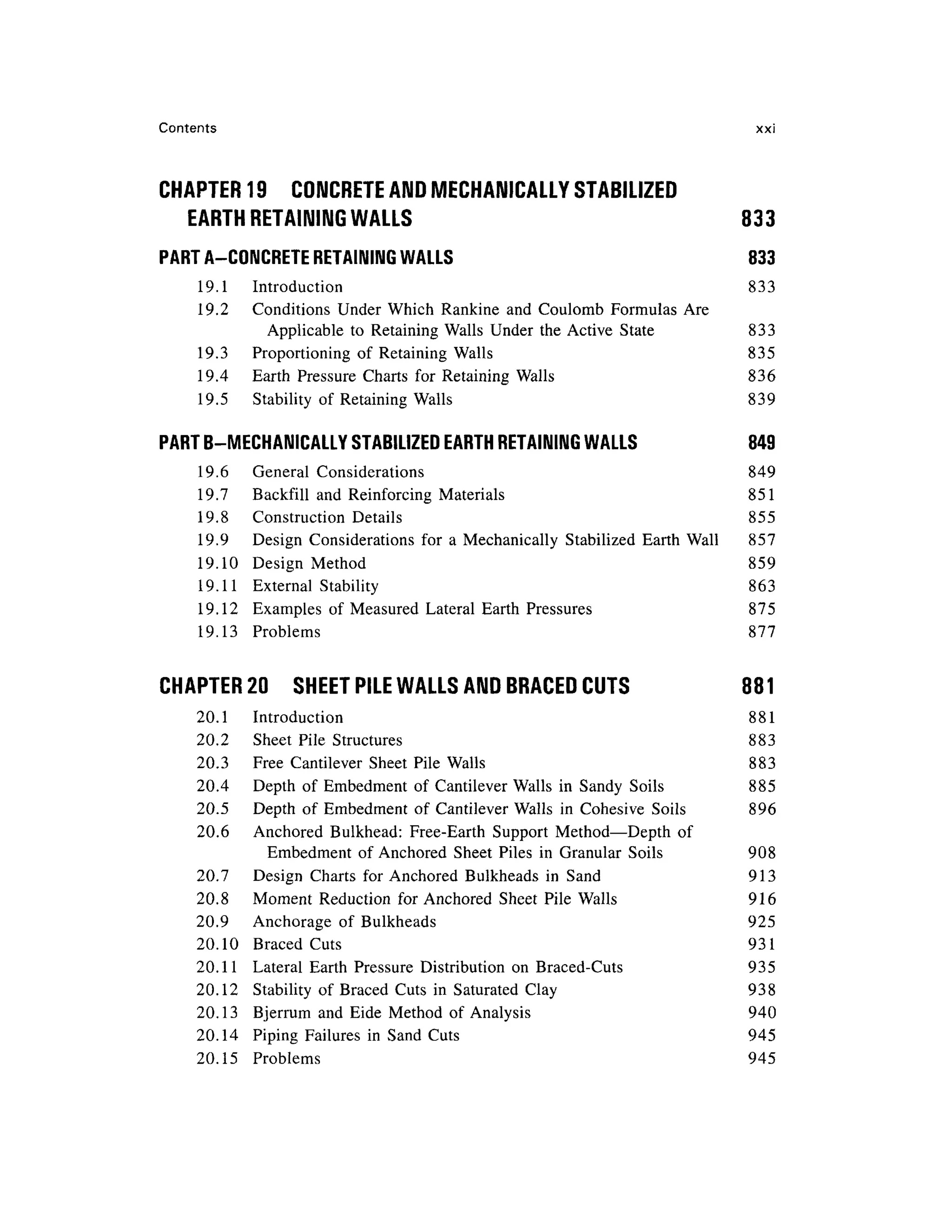Contents xx i
CHAPTER 19 CONCRET E AND MECHANICALLY STABILIZED
EARTH RETAINING WALLS 83 3
PART A-CONCRETE RETAINING WALL S 83 3
19.1 Introductio n 83 3
19.2 Condition s Unde r Which Rankin e an d Coulomb Formula s Ar e
Applicable t o Retainin g Walls Unde r th e Active Stat e 83 3
19.3 Proportionin g o f Retainin g Walls 83 5
19.4 Eart h Pressur e Chart s fo r Retainin g Walls 83 6
19.5 Stabilit y of Retainin g Walls 83 9
PART B-MECHANICALLY STABILIZED EART H RETAINING WALL S 84 9
19.6 Genera l Consideration s 84 9
19.7 Backfil l an d Reinforcing Material s 85 1
19.8 Constructio n Detail s 85 5
19.9 Desig n Consideration s fo r a Mechanically Stabilize d Eart h Wal l 85 7
19.10 Desig n Metho d 85 9
19.11 Externa l Stabilit y 86 3
19.12 Example s o f Measured Latera l Eart h Pressure s 87 5
19.13 Problem s 87 7
CHAPTER 20 SHEE T PILE WALLS AND BRACED CUTS 88 1
20.1 Introductio n 88 1
20.2 Shee t Pil e Structure s 88 3
20.3 Fre e Cantileve r Shee t Pil e Walls 88 3
20.4 Dept h o f Embedmen t o f Cantileve r Walls i n Sand y Soil s 88 5
20.5 Dept h o f Embedmen t o f Cantileve r Walls in Cohesiv e Soil s 89 6
20.6 Anchore d Bulkhead : Free-Eart h Suppor t Method—Dept h o f
Embedment o f Anchored Shee t Pile s i n Granula r Soil s 90 8
20.7 Desig n Chart s fo r Anchored Bulkhead s in San d 91 3
20.8 Momen t Reductio n fo r Anchored Shee t Pil e Walls 91 6
20.9 Anchorag e o f Bulkhead s 92 5
20.10 Brace d Cut s 93 1
20.11 Latera l Eart h Pressur e Distributio n on Braced-Cuts 93 5
20.12 Stabilit y o f Brace d Cut s i n Saturate d Clay 93 8
20.13 Bjerru m an d Eid e Metho d o f Analysis 94 0
20.14 Pipin g Failure s i n Sand Cut s 94 5
20.15 Problem s 94 5
 