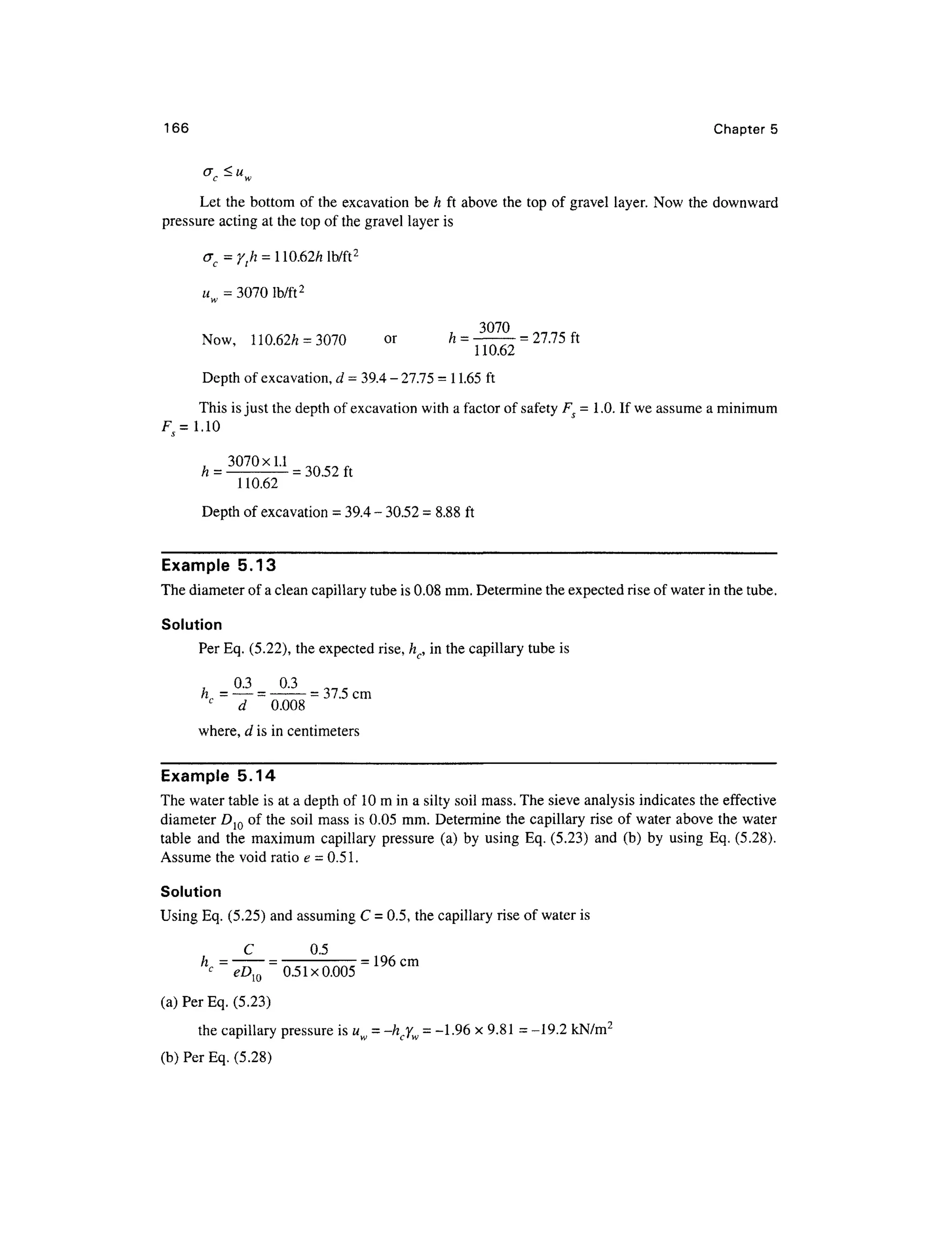 166 Chapter s
a <u
c w
Let th e bottom of the excavation be h ft above th e top of gravel layer . Now the downward
pressure actin g at the top of the gravel layer is
uw = 3070 lb/ft 2
3070
Now, 110.62/ z = 3070 o r / z = ——— = 27.75 ft
Depth of excavation, d = 39.4 - 27.75 = 1 1.65 ft
This is just the depth of excavation with a factor of safety F S = 1 .0. If we assume a minimum
Fs= 1.1 0
A = 3070XU
110.62
Depth of excavation = 39.4 - 30.5 2 = 8.88 ft
Example 5.1 3
The diameter of a clean capillary tube is 0.08 mm . Determine the expected rise of water in the tube.
Solution
Per Eq. (5.22), the expected rise, hc, in the capillary tube is
7-7 <
= 37.5 cm
„
c
d 0.00 8
where, d is in centimeters
Example 5.1 4
The water table is at a depth of 1 0 m in a silty soil mass. The sieve analysis indicates the effectiv e
diameter D10 of the soil mas s is 0.05 mm . Determine th e capillary ris e o f water above th e water
table an d th e maximu m capillary pressure (a ) b y usin g Eq. (5.23) an d (b ) b y usin g Eq. (5.28).
Assume the void ratio e = 0.51.
Solution
Using Eq. (5.25) an d assuming C = 0.5, the capillary rise of water is
C 0. 5
= 196cm
< D 0.51x0.00 5
(a) Per Eq. (5.23)
the capillary pressure is uw = -hcYw = -1.96 x 9.81 = -19.2 kN/m 2
(b) Per Eq. (5.28)
 