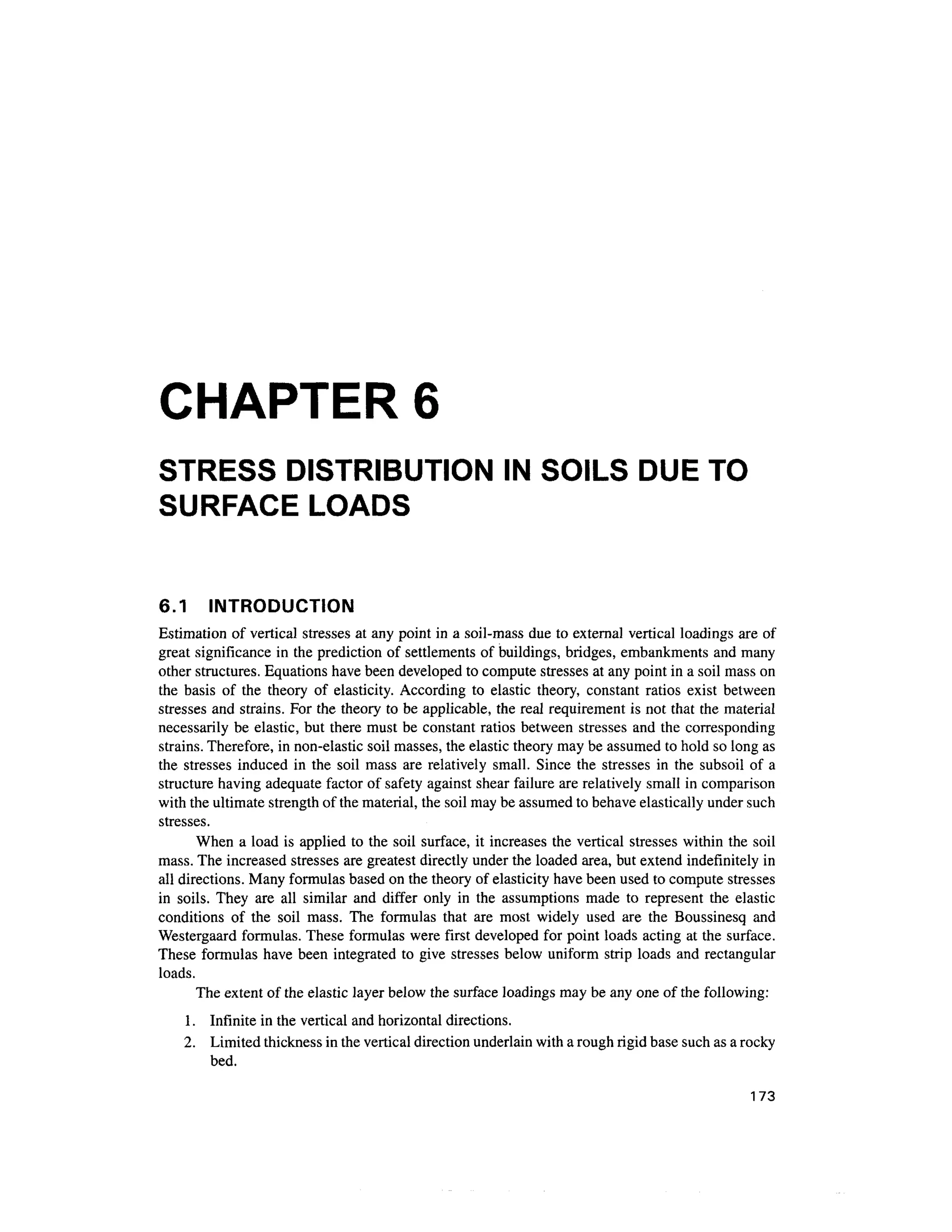 CHAPTER 6
STRESS DISTRIBUTION IN SOILS DUE TO
SURFACE LOADS
6.1 INTRODUCTIO N
Estimation of vertical stresses at any point in a soil-mass du e to external vertical loading s are of
great significance in the prediction o f settlements of buildings, bridges, embankment s and many
other structures. Equations have been developed to compute stresses at any point in a soil mass on
the basi s o f th e theor y o f elasticity . According t o elasti c theory , constan t ratio s exis t between
stresses an d strains. For the theory to be applicable, the real requirement is not that the material
necessarily b e elastic, but there must be constant ratios between stresses an d the corresponding
strains. Therefore, i n non-elastic soil masses, the elastic theory may be assumed to hold so long as
the stresse s induce d in the soi l mas s ar e relatively small. Since the stresse s i n the subsoi l of a
structure having adequate factor of safety agains t shear failure are relatively small in comparison
with the ultimate strength of the material, the soil may be assumed to behave elastically under such
stresses.
When a load i s applied t o the soil surface, it increases the vertical stresse s withi n the soi l
mass. The increased stresses are greatest directly under the loaded area, but extend indefinitely in
all directions. Many formulas based on the theory of elasticity have been used to compute stresses
in soils . They ar e al l simila r an d diffe r onl y in th e assumption s mad e t o represen t th e elasti c
conditions o f th e soi l mass . Th e formula s tha t ar e mos t widel y use d ar e th e Boussines q an d
Westergaard formulas. These formulas were first develope d for point loads acting at the surface.
These formula s have been integrate d to give stresses belo w unifor m stri p loads an d rectangular
loads.
The extent of the elastic layer below the surface loadings may be any one of the following:
1. Infinit e in the vertical and horizontal directions.
2. Limite d thickness in the vertical direction underlain with a rough rigid base such as a rocky
bed.
173
 