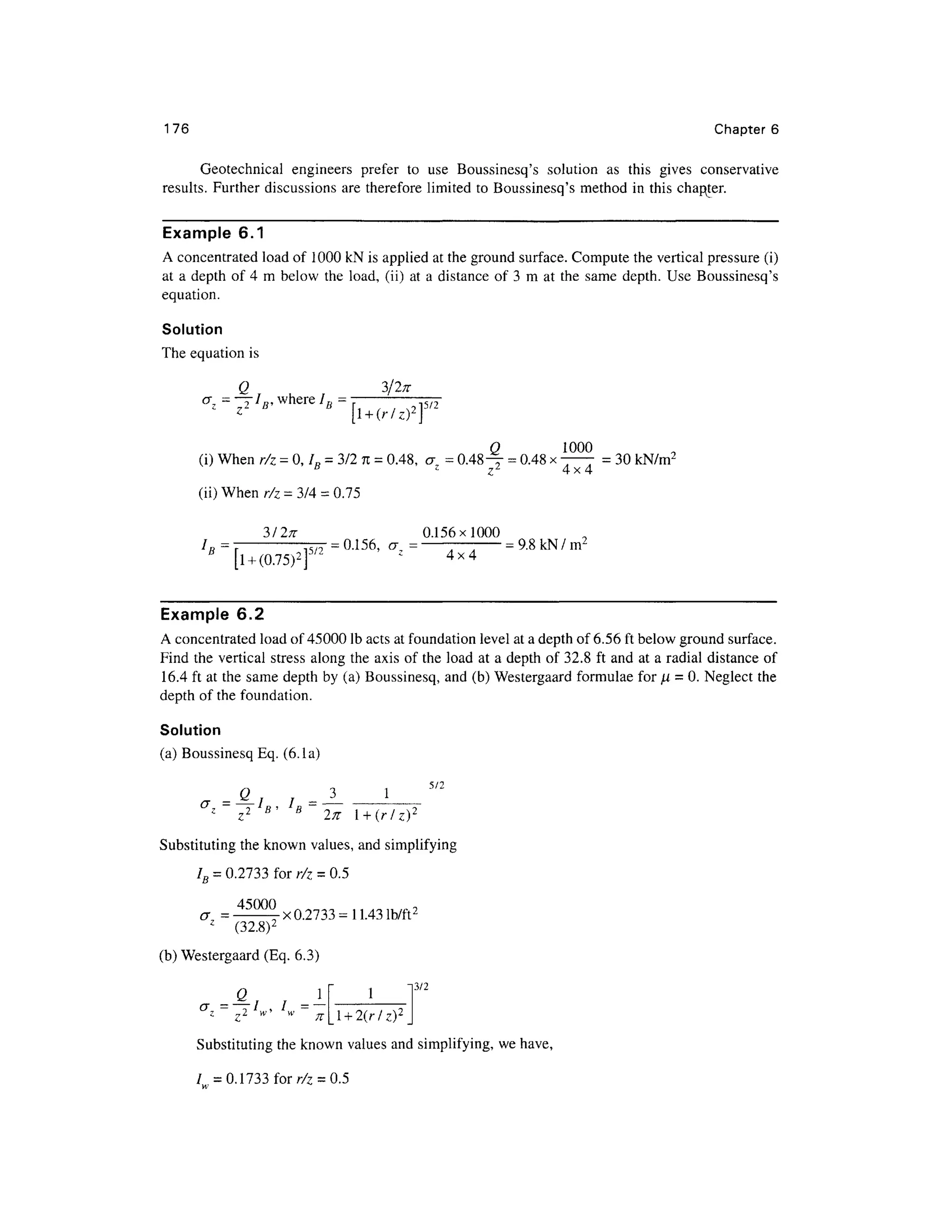176 Chapter s
Geotechnical engineer s prefe r t o us e Boussinesq' s solutio n a s thi s give s conservativ e
results. Further discussions ar e therefore limited to Boussinesq's metho d i n this chapter.
Example 6. 1
A concentrated load of 100 0 kN is applied at the ground surface. Compute the vertical pressure (i)
at a depth o f 4 m belo w th e load , (ii) at a distance of 3 m a t th e sam e depth . Use Boussinesq' s
equation.
Solution
The equation is
Q 3/2; r
_ _ —/ wher e /„ = rrj^-
Z 7 i if ' t i f 9 p/Z
z
[l + ( r / z ) 2

Q 100 0
(i) When r/ z = 0, /„ = 3/2 n = 0.48, a = 0.48^
- = 0.48 x —— = 30 kN/m2
B z
z 2
4x 4
(ii) When r/ z = 3/4 = 0.75
3/27T 0.156x100 0
I
R=~T ^ T = 0.156, a = — = 9.8 kN/m2
B
l + (0.75)2
f2 z 4 x 4
Example 6. 2
A concentrated load of 45000 Ib acts at foundation level at a depth of 6.56 ft below ground surface .
Find th e vertica l stress alon g the axis of the load a t a depth o f 32.8 f t and a t a radial distanc e of
16.4 ft at the same dept h by (a) Boussinesq, and (b) Westergaard formula e for n = 0. Neglect th e
depth of the foundation .
Solution
(a) Boussinesq Eq. (6.la)
"2
z
z 2 B
' B
271 l + ( r / z ) 2
Substituting the known values, and simplifyin g
IB = 0.2733 for r/ z = 0.5
= _45000x02733^n431b/ft2
z
(32.8) 2
(b) Westergaard (Eq . 6.3 )
13/2
Q 1
l + 2(r/z)2
Substituting the known values and simplifying, w e have,
/ = 0.1733forr/ 7 = 0.5
 