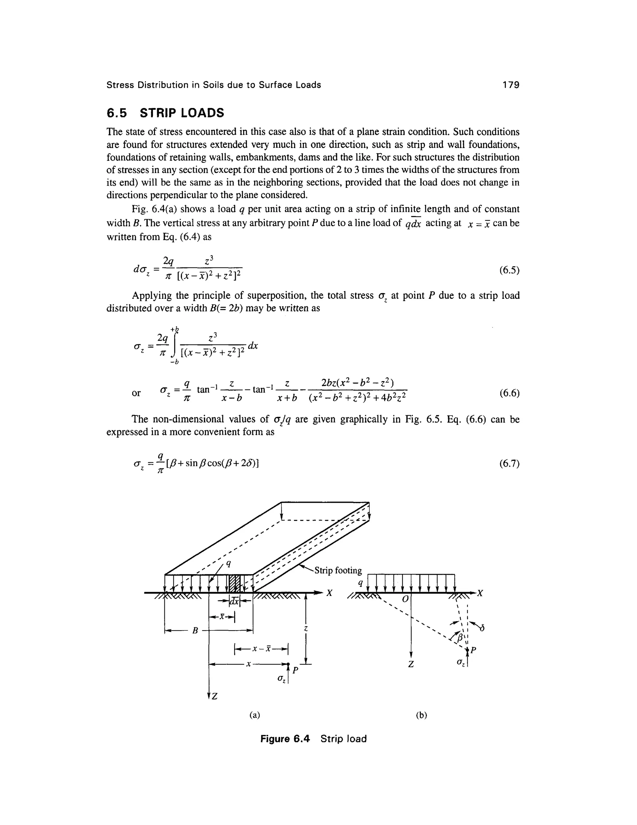 Stress Distributio n in Soils du e to Surfac e Load s 179
6.5 STRI P LOAD S
The state of stress encountered i n this case also is that of a plane strain condition. Suc h conditions
are found fo r structures extended ver y much in one direction, suc h as strip and wall foundations,
foundations of retaining walls, embankments, dams and the like. For such structures the distribution
of stresses in any section (except for the end portions of 2 to 3 times the widths of the structures from
its end) will be the same as in the neighboring sections, provided that the load does no t change in
directions perpendicular to the plane considered.
Fig. 6.4(a ) shows a load q per unit area acting on a strip of infinite lengt h and of constant
width B. The vertical stress at any arbitrary point P due to a line load of qdx actin g at j c = x can be
written from Eq . (6.4) as
~
2q
n [(x-x) 2
+z2
]
(6.5)
Applying th e principl e o f superposition , th e tota l stres so~ z a t poin t P du e t o a stri p loa d
distributed over a width B(= 2b) may be written as
+b
[(x-x)2
+z2
}2 dx
or
-b
q , z
a = — tan" 1
1
n x-b
tan"
2bz(x2
-b2
-z2
)
x + b (6.6)
The non-dimensiona l value s o f cjjq ar e give n graphicall y i n Fig. 6.5 . Eq. (6.6 ) can b e
expressed i n a more convenient form as
=— [/?+sin/?cos(/?+2£)]
n
(6.7)
x O
(a) (b )
Figure 6.4 Stri p load
 
