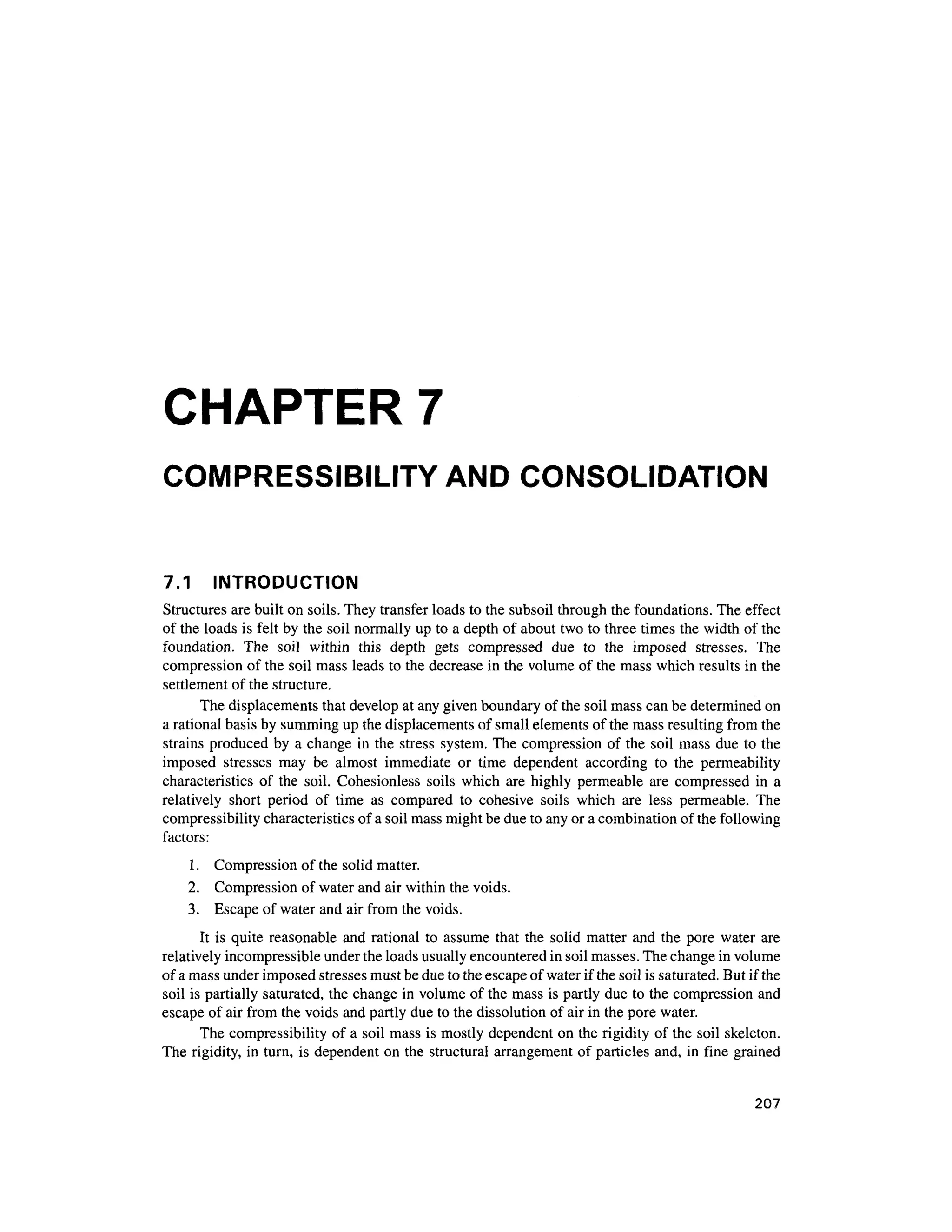 CHAPTER 7
COMPRESSIBILITY AND CONSOLIDATION
7.1 INTRODUCTIO N
Structures are built on soils. They transfer loads to the subsoil through the foundations. The effec t
of the loads is felt by the soil normally up to a depth of about two to three times the width of the
foundation. Th e soi l withi n thi s dept h get s compresse d du e t o th e impose d stresses . Th e
compression of the soil mass leads to the decrease i n the volume of the mass which results in the
settlement of the structure.
The displacements that develop at any given boundary of the soil mass can be determined on
a rational basis by summing up the displacements of small elements of the mass resulting from the
strains produced by a change in the stress system . The compression o f the soi l mass du e to the
imposed stresse s ma y b e almos t immediat e o r tim e dependen t accordin g t o th e permeabilit y
characteristics o f the soil . Cohesionles s soil s whic h are highly permeable ar e compresse d i n a
relatively shor t perio d o f tim e a s compare d t o cohesiv e soil s whic h ar e les s permeable . Th e
compressibility characteristics of a soil mass might be due to any or a combination of the following
factors:
1. Compressio n of the solid matter.
2. Compressio n of water and air within the voids.
3. Escap e of water and air from the voids.
It is quite reasonable an d rational t o assume that the soli d matte r an d th e pore wate r are
relatively incompressible under the loads usually encountered in soil masses. The change in volume
of a mass under imposed stresses must be due to the escape of water if the soil is saturated. But if the
soil is partially saturated, the change in volume of the mass is partly due to the compression and
escape of air from the voids and partly due to the dissolution of air in the pore water.
The compressibility o f a soil mass is mostly dependent on the rigidity of the soil skeleton.
The rigidity , in turn, is dependent on the structural arrangement of particles and , in fine graine d
207
 