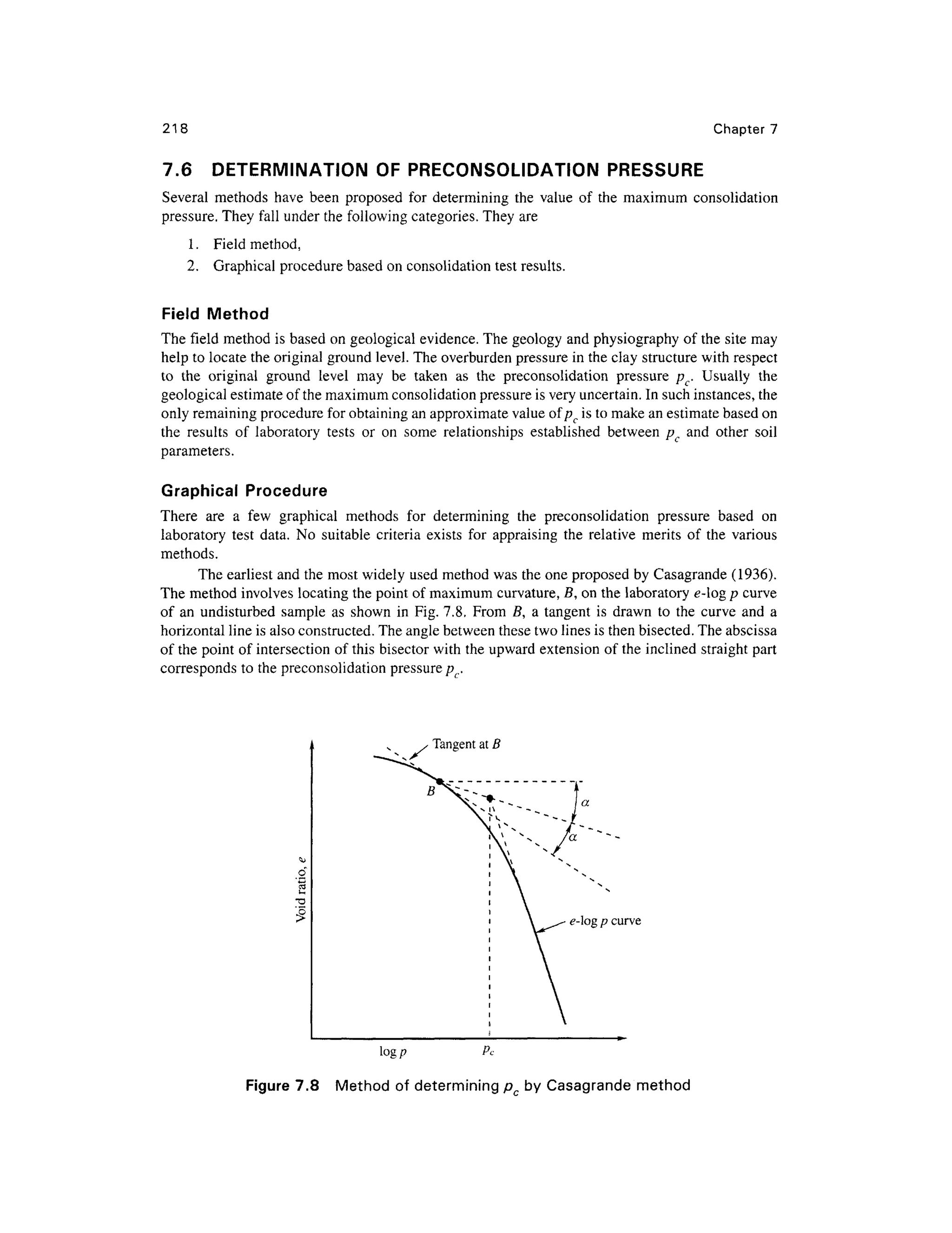 218 Chapter 7
7.6 DETERMINATIO N O F PRECONSOLIDATION PRESSURE
Several method s hav e been propose d fo r determinin g th e valu e o f th e maximu m consolidatio n
pressure. They fal l under the following categories. They are
1. Fiel d method ,
2. Graphica l procedur e based on consolidation tes t results.
Field Metho d
The field metho d i s based o n geological evidence . The geology an d physiography of the site may
help to locate the original ground level. The overburden pressure i n the clay structure with respect
to th e origina l groun d leve l ma y b e take n a s th e preconsolidatio n pressur e p c. Usuall y th e
geological estimat e of the maximum consolidation pressure is very uncertain. In such instances, the
only remaining procedure for obtaining an approximate value of pc is to make an estimate based on
the result s o f laborator y test s o r o n som e relationship s established betwee n p c an d othe r soi l
parameters.
Graphical Procedur e
There ar e a fe w graphica l method s fo r determinin g th e preconsolidatio n pressur e base d o n
laboratory tes t data . N o suitabl e criteri a exist s fo r appraisin g th e relativ e merit s o f th e variou s
methods.
The earliest an d the most widely used method was the one proposed by Casagrande (1936) .
The method involve s locating the point of maximum curvature, 5, o n the laboratory e-lo g p curve
of a n undisturbe d sampl e a s show n i n Fig. 7.8. Fro m B , a tangent i s draw n t o th e curv e an d a
horizontal line is also constructed. The angle between these two lines is then bisected. The abscissa
of the point of intersection of this bisector wit h the upward extension of the inclined straight part
corresponds to the preconsolidation pressure/^,.
Tangent a t B
e-log p curv e
log p P c
Figure 7.8 Metho d of determining p b y Casagrande method
 