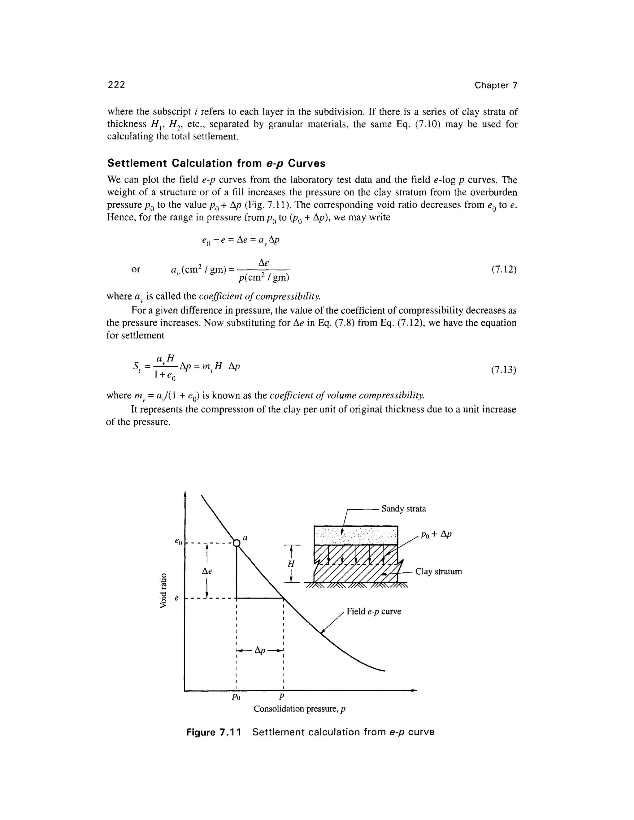 222 Chapter 7
where th e subscrip t; ' refers t o each laye r i n the subdivision . If there i s a series o f cla y strat a of
thickness H r // 2, etc. , separate d b y granula r materials , th e sam e Eq . (7.10 ) ma y b e use d fo r
calculating the total settlement.
Settlement Calculatio n fro m e- p Curve s
We can plo t th e fiel d e- p curve s from the laborator y test dat a an d th e fiel d e-og p curves . Th e
weight of a structure or of a fill increases th e pressure o n the clay stratum from th e overburden
pressure pQ t o the valu e p() + A/? (Fig. 7.11). The correspondin g voi d ratio decreases fro m eQ to e .
Hence, for th e range in pressure from pQ t o (pQ + A/?), we may writ e
-e -
or av (cm2
/gm) = (7.12)
/?(cm2
/gin)
where av is called th e coefficient o f compressibility.
For a given difference in pressure, the value of the coefficient of compressibility decreases as
the pressure increases . No w substituting for Ae in Eq. (7.8) from Eq . (7.12), we have the equation
for settlement
a H
S; = —-—Ap = mvH A/ ? (7.13)
where mv = av/( 1 + eQ) is known as the coefficient o f volume compressibility.
It represents th e compression o f the clay per unit of original thickness due to a unit increas e
of the pressure .
Clay stratum
Po P
Consolidation pressure, p
Figure 7.11 Settlemen t calculatio n fro m e-p curve
 
