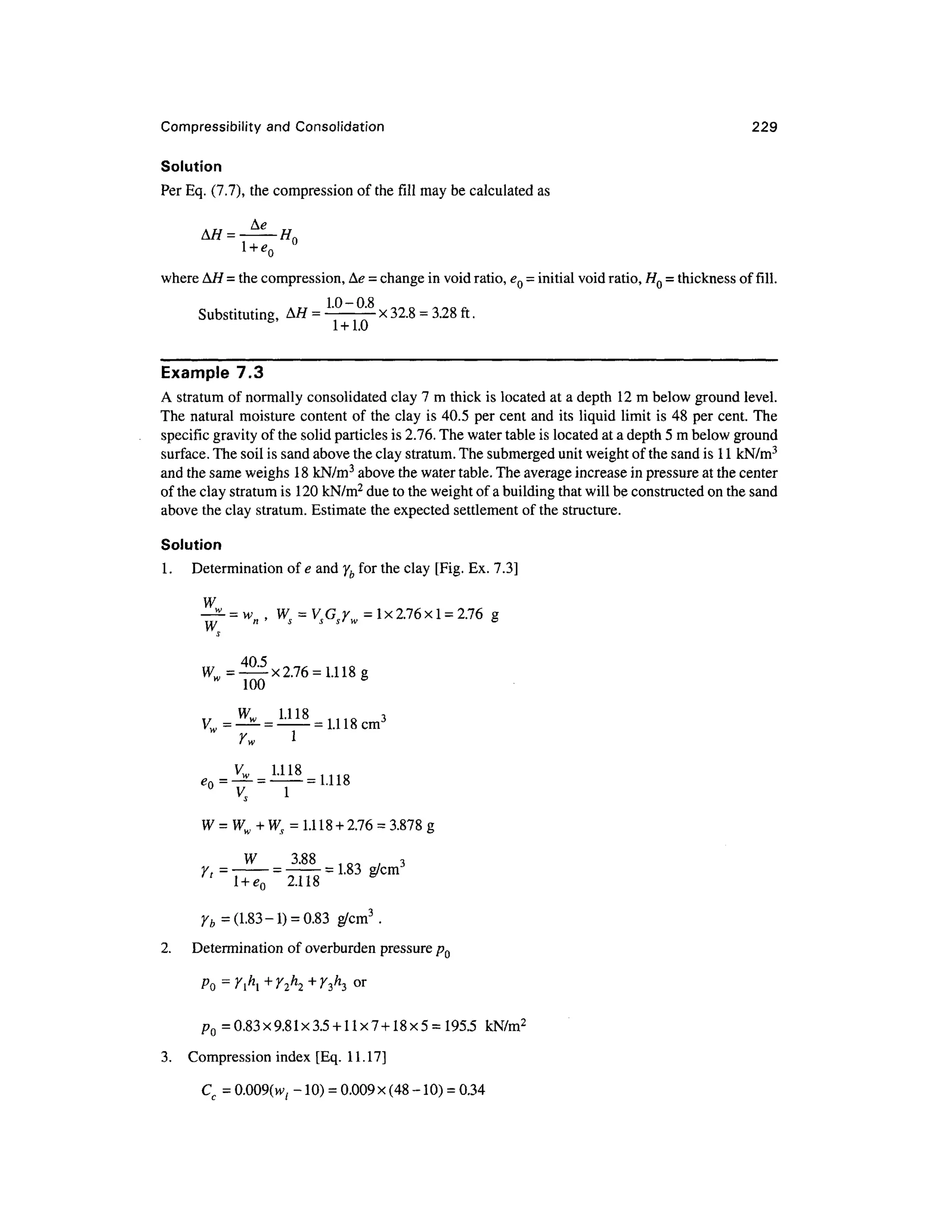 Compressibility and Consolidation 22 9
Solution
Per Eq. (7.7), the compression of the fill may be calculated as
where AH = the compression, Ae = change in void ratio, eQ = initial void ratio, HQ = thickness of fill.
Substituting, A/ f = L0
~0
-8
x 32.8 = 3.28 ft .
Example 7. 3
A stratum of normally consolidated clay 7 m thick is located a t a depth 12 m below ground level.
The natura l moisture content of the clay is 40.5 pe r cent and its liquid limit is 48 per cent. The
specific gravity of the solid particles is 2.76. The water table is located at a depth 5 m below ground
surface. The soil is sand above the clay stratum. The submerged unit weight of the sand is 1 1 kN/m3
and the same weighs 1 8 kN/m3
above the water table. The average increase in pressure at the center
of the clay stratum is 120 kN/m2
due to the weight of a building that will be constructed on the sand
above the clay stratum. Estimate the expected settlemen t of the structure.
Solution
1 .Determinatio n of e and yb for the clay [Fig. Ex. 7.3]
W
=1x2.76x1 =2.76 g
405
W = — x2.7 6 =1.118 g
w
10 0
„
r
vs i
= UI& + 2.76 = 3.878 g
W
' 1 Q - J / 3
Y, = -
= -
=1-83 g/c m
' 2.11 8
Yb = (1.83-1 ) = 0.83 g/cm 3
.
2. Determinatio n of overburden pressure p Q
PO = yh
i+ Y2h
i+ yA°r
P0= 0.83x9.81x3.5 + 11x7 + 18x5 = 195.5 kN/m 2
3. Compressio n inde x [Eq. 11.17 ]
Cc = 0.009(w, -10) = 0.009 x(48 -10
) =0.34
 