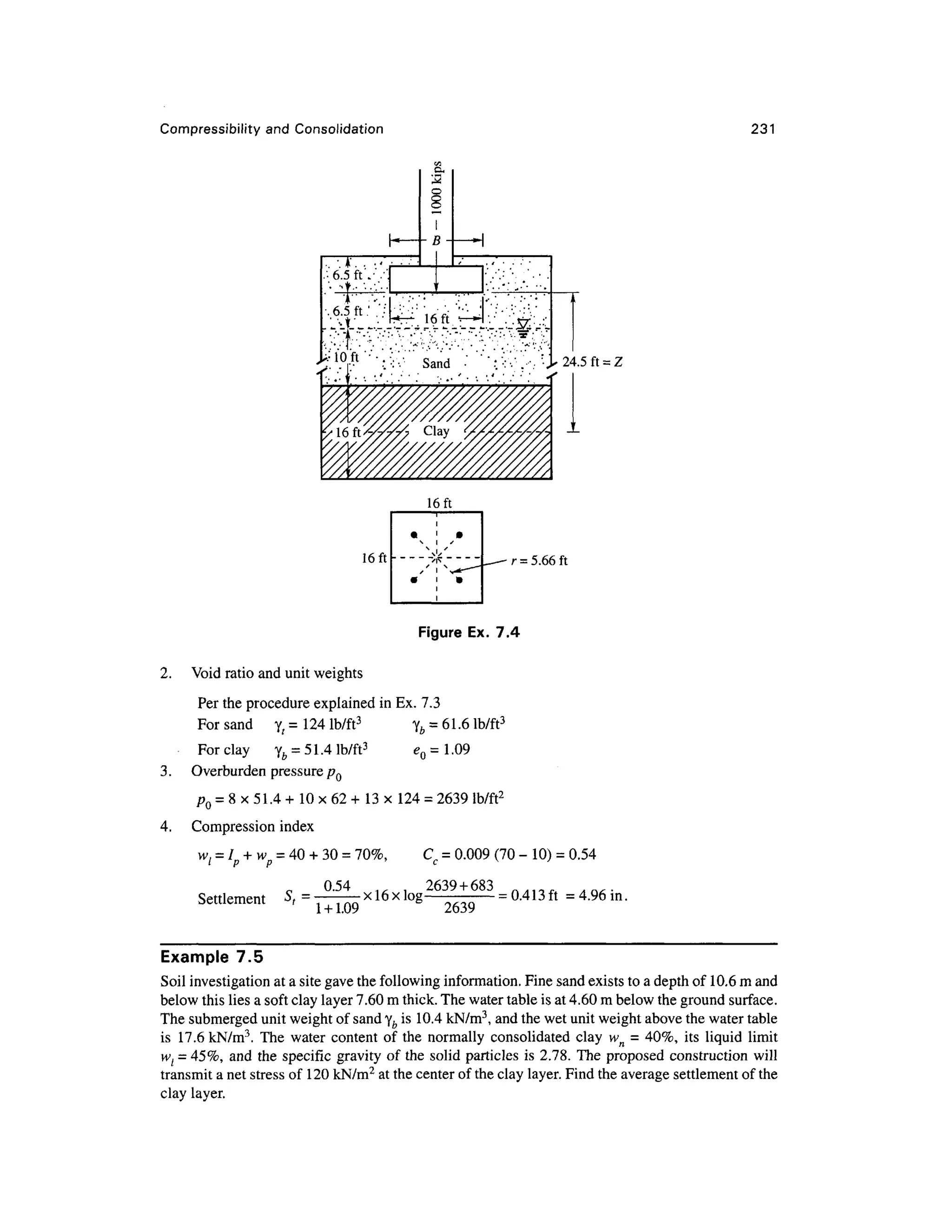 Compressibility and Consolidatio n 231
. - . * ' . .•
.•6.5 ft W.
CX
3
^^ferief,.
24.5 ft = Z
16ft
16ft - r = 5.66 ft
Figure Ex. 7. 4
2. Voi d ratio and unit weights
Per the procedure explained in Ex. 7.3
For san d y , = 12 4 lb/ft3
y fc = 61.6 lb/ft3
For clay y b = 51.4 lb/ft3
<? 0 = 1.09
3. Overburde n pressure p Q
pQ = 8 x 51.4 + 10 x 62 + 13 x 12 4 = 2639 lb/ft 2
4. Compressio n inde x
w/ = Ip + wp = 40 + 30 =70%, C c = 0.009 (70 - 10 ) =0.54
0.54 ... . 263 9 +68
3 ft/lia A A 0, .
Settlement S , = . ._x!6xlo g
= 0.413 ft = 4.96m.
1 +1.09 2639
Example 7. 5
Soil investigation at a site gave the following information. Fine sand exists to a depth of 10.6 m and
below this lies a soft clay layer 7.60 m thick. The water table is at 4.60 m below the ground surface.
The submerged unit weight of sand yb is 10.4 kN/m3
, and the wet unit weight above the water table
is 17. 6 kN/m3
. Th e wate r conten t o f the normall y consolidated cla y w n = 40%, it s liqui d limit
wt = 45%, an d th e specific gravit y of the solid particle s i s 2.78. Th e proposed constructio n will
transmit a net stress of 120 kN/m2
at the center of the clay layer. Find the average settlement of the
clay layer.
 