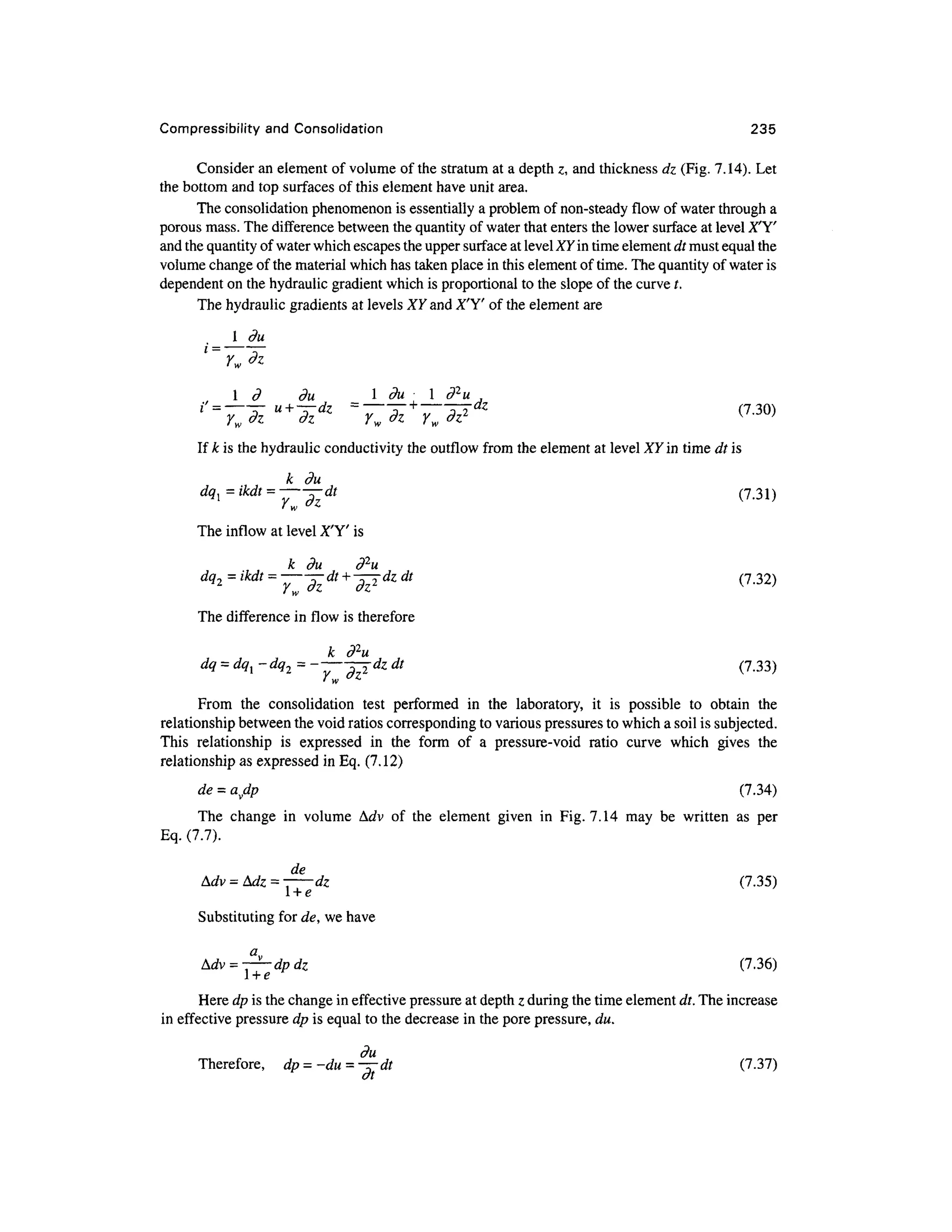 Compressibility and Consolidation 23 5
Consider a n element o f volume of the stratum at a depth z, and thickness dz (Fig. 7.14). Let
the bottom and top surfaces o f this element have unit area.
The consolidation phenomenon is essentially a problem of non-steady flow of water through a
porous mass. The difference between the quantity of water that enters the lower surface at level X'Y'
and the quantity of water which escapes the upper surface at level XY in time element dt must equal the
volume change of the material which has taken place in this element of time. The quantity of water is
dependent on the hydraulic gradient which is proportional to the slope of the curve t .
The hydraulic gradients at levels XY and X'Y' of the element are
, 1 d du 1 du ^ 1 d 2
u ,
iss
^-*u+
**=
TwTz+
Tw^dz (7
-30)
If k is the hydraulic conductivity the outflow from the element at level XY in time dt is
k du
dql=ikdt = ——dt(7.31 )
' W **
The inflow at level X'Y' is
k du d 2
u
dq2 = ikdt= ~^dt+ -^dzdt(7.32 )
The difference in flow is therefore
k
dq = dq^ -dq 2 = -— -r-^dzd t (7.33 )
• w
From th e consolidatio n tes t performe d i n th e laboratory , i t i s possibl e t o obtai n th e
relationship between the void ratios corresponding to various pressures to which a soil is subjected.
This relationshi p i s expresse d i n th e for m o f a pressure-voi d rati o curv e whic h give s th e
relationship as expressed in Eq. (7.12)
de = avdp (7.34 )
The chang e i n volum e Ad v o f th e elemen t give n i n Fig . 7.14 may b e writte n a s pe r
Eq. (7.7).
de
Mv = Mz = - -
dz (7.35 )
i + e
Substituting for de, we have
(7.36)
Here dp is the change in effective pressure at depth z during the time element dt. The increas e
in effective pressure dp is equal to the decrease in the pore pressure, du.
du
Therefore, d p = -du = -^~dt(7.37 )
at
 