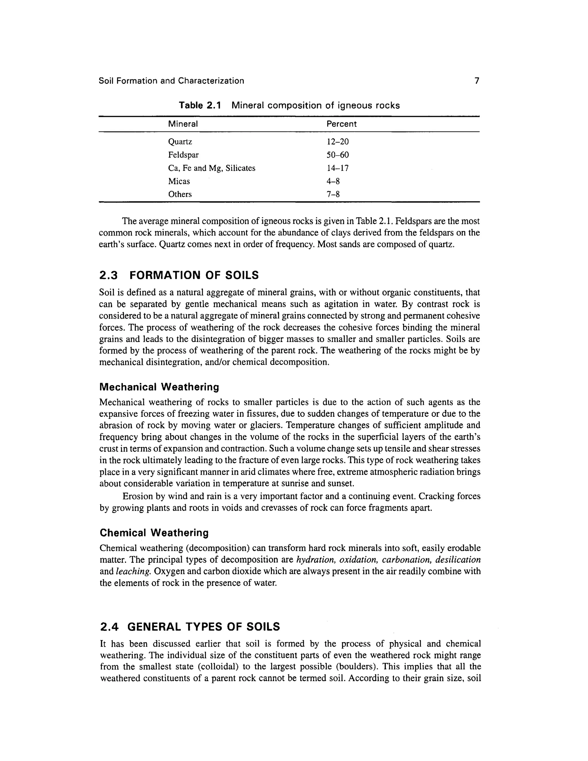 Soil Formation and Characterization 7
Table 2. 1 Minera l compositio n of igneou s rock s
Mineral Percen t
Quartz 12-2 0
Feldspar 50-6 0
Ca, Fe and Mg, Silicates 14-1 7
Micas 4- 8
Others 7- 8
The average mineral composition of igneous rocks is given in Table 2.1. Feldspars ar e the most
common rock minerals, which account for the abundance of clays derived from the feldspars on the
earth's surface. Quartz comes next in order of frequency. Most sands are composed o f quartz.
2.3 FORMATIO N O F SOILS
Soil is defined as a natural aggregate o f mineral grains, with or without organic constituents, that
can b e separate d b y gentl e mechanica l mean s suc h a s agitatio n i n water . B y contras t roc k i s
considered to be a natural aggregate of mineral grains connected by strong and permanent cohesive
forces. The process o f weathering of the rock decrease s th e cohesive force s binding the mineral
grains and leads to the disintegration of bigger masses to smaller an d smaller particles . Soil s are
formed by the process of weathering of the parent rock. The weathering of the rocks might be by
mechanical disintegration, and/or chemical decomposition .
Mechanical Weatherin g
Mechanical weatherin g of rock s t o smalle r particles i s due t o th e actio n o f suc h agent s a s th e
expansive forces of freezing water in fissures, due to sudden changes of temperature or due to the
abrasion o f rock b y movin g water or glaciers. Temperature change s o f sufficien t amplitud e an d
frequency brin g abou t changes i n the volume of the rocks i n the superficial layers of the earth' s
crust in terms of expansion and contraction. Such a volume change sets up tensile and shear stresse s
in the rock ultimately leading to the fracture of even large rocks. This type of rock weathering takes
place in a very significant manner in arid climates where free, extreme atmospheric radiation brings
about considerable variatio n in temperature at sunrise and sunset.
Erosion by wind and rain is a very important factor and a continuing event. Cracking forces
by growing plants and roots in voids and crevasses of rock can force fragments apart.
Chemical Weatherin g
Chemical weatherin g (decomposition) ca n transform hard rock minerals into soft, easily erodable
matter. The principal type s o f decomposition ar e hydmtion, oxidation, carbonation, desilication
and leaching. Oxygen and carbon dioxide which are always present in the air readily combine with
the elements of rock in the presence of water.
2.4 GENERA L TYPES OF SOILS
It ha s bee n discusse d earlie r tha t soi l i s forme d b y th e proces s o f physica l an d chemica l
weathering. The individua l size of the constituent parts of even the weathered roc k migh t range
from th e smalles t stat e (colloidal ) t o th e larges t possibl e (boulders) . This implie s tha t al l th e
weathered constituent s of a parent rock cannot be termed soil . According to their grain size, soil
 