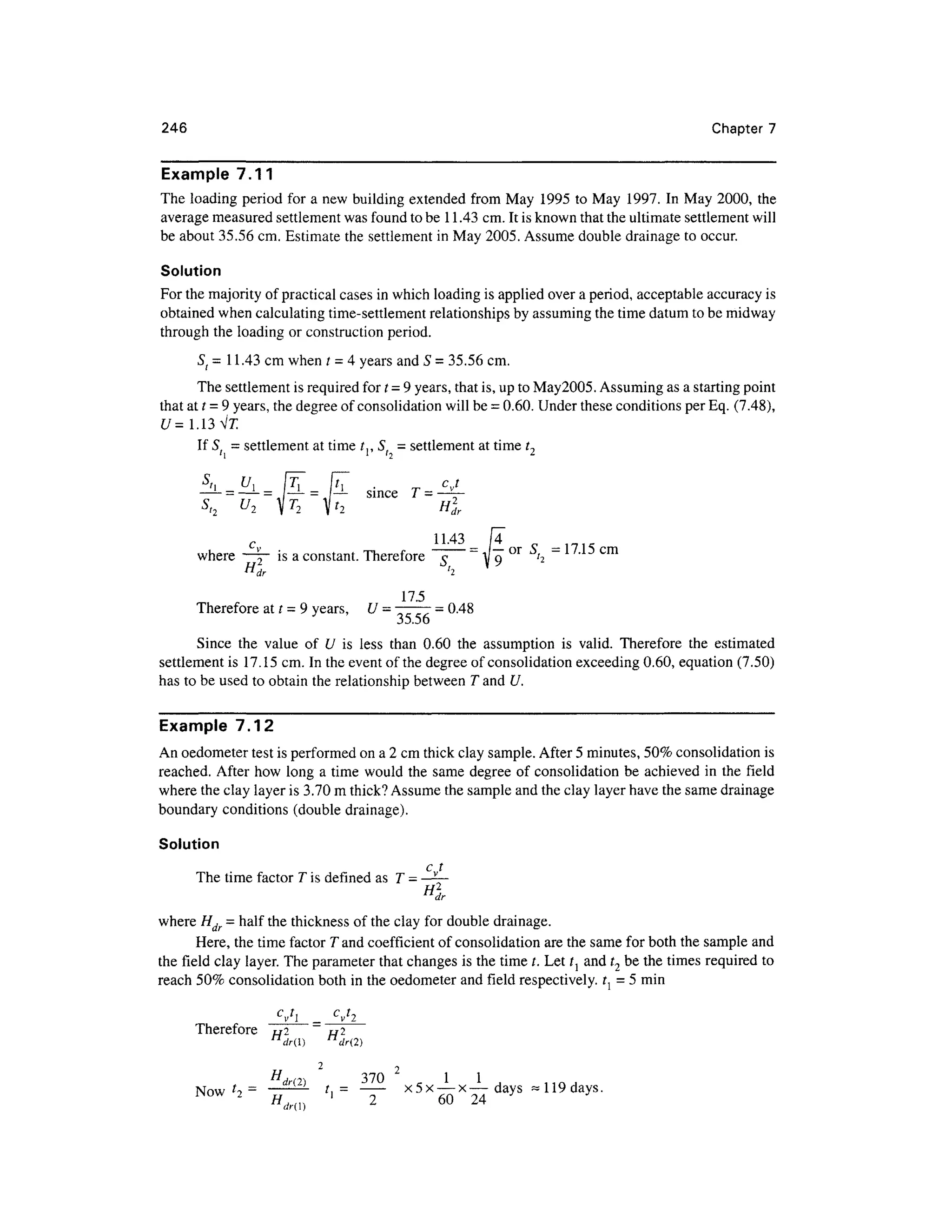 246 Chapte r 7
Example 7.1 1
The loadin g perio d fo r a new building extended fro m Ma y 199 5 to May 1997 . I n May 2000, the
average measured settlement was found to be 11.43 cm. It is known that the ultimate settlement will
be about 35.56 cm. Estimate the settlement in May 2005. Assume double drainage to occur.
Solution
For the majority of practical cases in which loading is applied over a period, acceptabl e accurac y is
obtained whe n calculating time-settlement relationships by assuming the time datum to be midway
through th e loading or construction period .
St = 11.43 cm when t = 4 years and 5 = 35.56 cm.
The settlement is required for t =9years, that is, up to May2005. Assuming as a starting point
that at t = 9 years, the degree of consolidation will be = 0.60. Unde r these conditions per Eq. (7.48) ,
U= 1.13 Vl
If St = settlement at time t,, S, = settlement at time t,
' l
= — sinc e
H2
dr
IT
°r
~ c m
_
where ~~ i s a constant. Therefore ~ T ~ A o" ' 2
VL
^ , 1 -*
H
dr h
17.5
Therefore a t t = 9 years, U = 777
7 =0.48
35.56
Since th e valu e o f U i s les s tha n 0.6 0 th e assumptio n i s valid . Therefor e th e estimate d
settlement i s 17.15 cm. In the event of the degree of consolidation exceeding 0.60 , equatio n (7.50)
has to be used to obtain the relationship between T and U.
Example 7.1 2
An oedometer test is performed on a 2 cm thick clay sample. After 5 minutes, 50% consolidation is
reached. Afte r ho w lon g a time would the same degre e of consolidation b e achieve d i n the fiel d
where the clay layer is 3.70 m thick? Assume the sample and the clay layer have the same drainag e
boundary conditions (double drainage).
Solution
c,.t
The time factor T is defined as T -
where Hdr - hal f the thickness of the clay for double drainage .
Here, the time factor T and coefficient of consolidation ar e the same for both the sample and
the field cla y layer. The parameter that changes is the time /. Let tl and t2 be the times required to
reach 50 % consolidation bot h in the oedometer an d field respectively. t { = 5 min
=
Therefore t/ 2 t/ 2
n
dr() n
dr(2)
2 j
H, n, 3 7 0 1 1
Now f
i = t,
= x5 x — x—days ~ 119 days.
WOW 2
H d ' 2 6 0 2 4 y
 