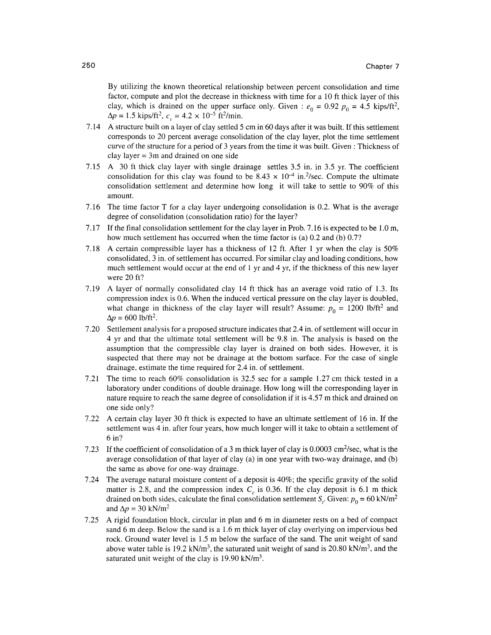 250 Chapte r 7
By utilizin g the know n theoretica l relationship between percen t consolidatio n an d tim e
factor, comput e an d plot the decrease in thickness with time for a 1 0 ft thick layer of this
clay, whic h i s draine d o n th e uppe r surfac e only . Give n : e Q = 0.92 /? 0 = 4. 5 kips/ft 2
,
Ap = 1. 5 kips/ft2
, c , = 4.2 x 10~ 5
ft 2
/min.
7.14 A structure built on a layer of clay settled 5 cm in 60 days after it was built. If this settlement
corresponds t o 20 percent average consolidatio n of the clay layer, plot the time settlement
curve of the structure for a period of 3 years from the time it was built. Given : Thickness of
clay layer = 3m and drained on one side
7.15 A 3 0 f t thic k cla y laye r wit h singl e drainag e settle s 3. 5 in . i n 3. 5 yr . The coefficien t
consolidation fo r thi s cla y wa s foun d t o b e 8.4 3 x 10" 4
in. 2
/sec. Comput e th e ultimate
consolidation settlemen t an d determin e ho w lon g i t wil l tak e t o settl e t o 90 % o f thi s
amount.
7.16 Th e tim e facto r T fo r a clay laye r undergoing consolidation i s 0.2. Wha t i s th e averag e
degree of consolidation (consolidation ratio) for the layer?
7.17 I f the final consolidation settlement for the clay layer in Prob. 7.16 is expected to be 1.0 m,
how much settlement has occurred whe n the time factor is (a) 0.2 and (b) 0.7 ?
7.18 A certai n compressibl e laye r ha s a thicknes s of 1 2 ft. After 1 yr whe n th e cla y i s 50 %
consolidated, 3 in. of settlement has occurred. For similar clay and loading conditions, how
much settlement would occur at the end of 1 yr and 4 yr, if the thickness of this new layer
were 20 ft?
7.19 A laye r o f normall y consolidate d cla y 1 4 ft thic k ha s a n averag e voi d rati o o f 1.3 . It s
compression inde x is 0.6. When the induced vertical pressure on the clay layer is doubled,
what chang e i n thicknes s o f th e cla y laye r wil l result ? Assume : p Q = 120 0 lb/ft 2
an d
A/? = 600 lb/ft 2
.
7.20 Settlemen t analysis for a proposed structure indicates that 2.4 in. of settlement will occur in
4 y r an d tha t th e ultimat e total settlemen t wil l b e 9. 8 in . The analysi s i s base d o n th e
assumption tha t th e compressibl e cla y laye r i s draine d o n bot h sides . However , i t i s
suspected tha t ther e ma y no t b e drainag e a t th e botto m surface . Fo r th e cas e o f singl e
drainage, estimate the time required for 2.4 in. of settlement.
7.21 Th e tim e to reach 60 % consolidatio n is 32.5 se c for a sampl e 1.2 7 cm thic k teste d i n a
laboratory unde r conditions of double drainage . How long will the corresponding laye r in
nature require to reach the same degree of consolidation if it is 4.57 m thick and drained on
one side only?
7.22 A certain clay layer 30 ft thick is expected t o have an ultimate settlement o f 1 6 in. If the
settlement was 4 in. after four years, how much longer will it take to obtain a settlement of
6 in?
7.23 I f the coefficient of consolidation of a 3 m thick layer of clay is 0.0003 cm2
/sec, what is the
average consolidatio n of that layer of clay (a) in one year with two-way drainage, and (b)
the same as above fo r one-way drainage.
7.24 Th e average natural moisture content of a deposit is 40%; th e specific gravity of the solid
matter i s 2.8 , an d th e compressio n inde x C c is 0.36 . I f th e cla y deposi t i s 6. 1 m thick
drained on both sides, calculate the final consolidation settlemen t St. Given: pQ = 60 kN/m2
and A/ ? = 30 kN/m2
7.25 A rigid foundation block , circular in plan and 6 m in diameter rest s on a bed of compact
sand 6 m deep. Below the sand is a 1.6 m thick layer of clay overlying on impervious bed
rock. Ground wate r level is 1. 5 m below the surface of the sand . The uni t weight of sand
above water table is 19.2 kN/m3
, the saturated unit weight of sand is 20.80 kN/m3
, and the
saturated unit weight of the clay is 19.9 0 kN/m 3
.
 