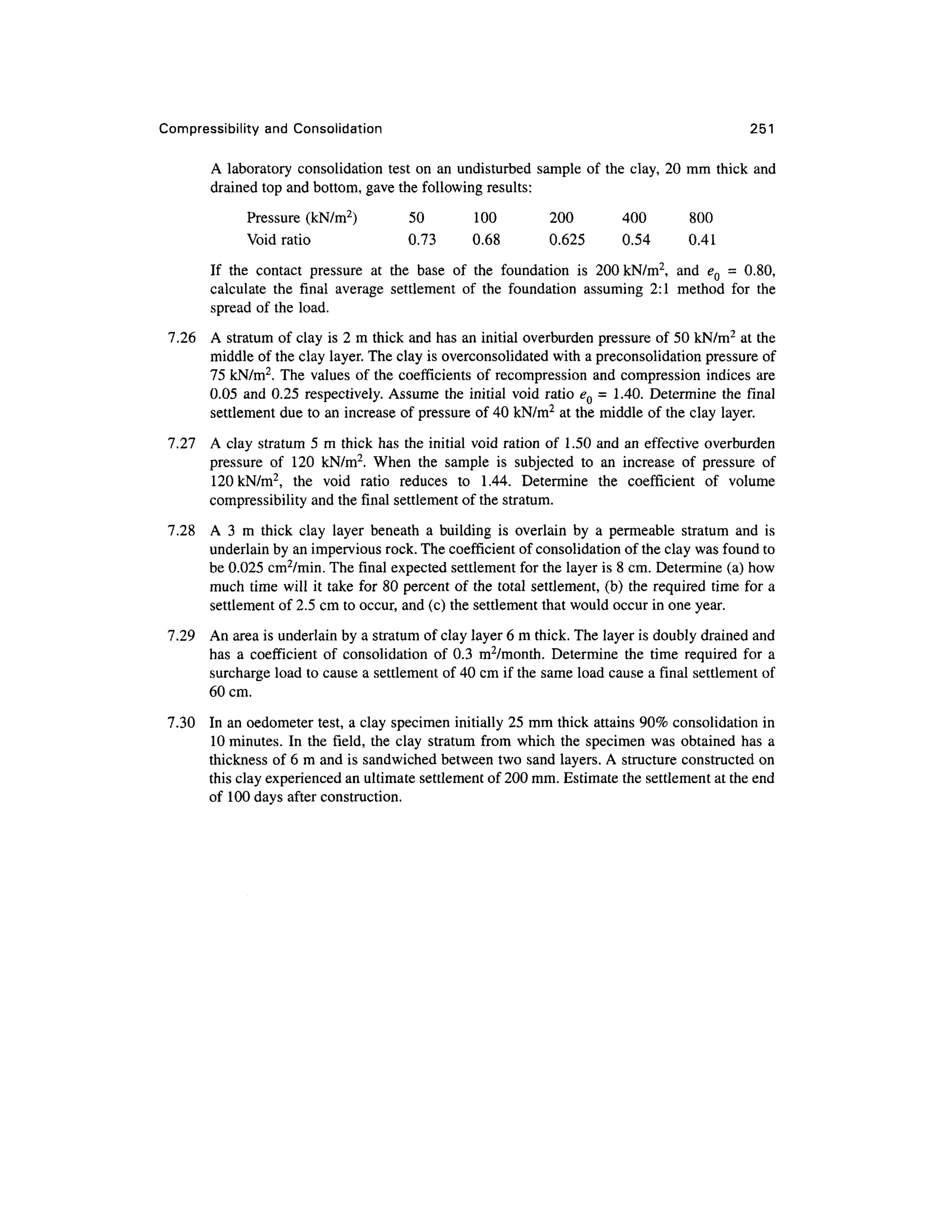 Compressibility an d Consolidation 25 1
A laboratory consolidatio n tes t o n an undisturbed sample o f the clay, 20 mm thic k and
drained top and bottom, gave the following results:
Pressure (kN/m 2
) 5 0 10 0 20 0 40 0 80 0
Void ratio 0.7 3 0.6 8 0.62 5 0.5 4 0.4 1
If th e contac t pressur e a t th e bas e o f th e foundatio n i s 20 0 kN/m2
, an d e Q = 0.80 ,
calculate th e fina l averag e settlemen t o f th e foundatio n assumin g 2: 1 metho d fo r th e
spread of the load .
7.26 A stratum of clay is 2 m thick and has an initial overburden pressure of 50 kN/m2
at the
middle of the clay layer. The clay is overconsolidated wit h a preconsolidation pressur e of
75 kN/m2
. The value s of the coefficients o f recompression an d compression indice s ar e
0.05 an d 0.25 respectively . Assum e the initial void ratio e Q = 1.40. Determin e th e fina l
settlement due to an increase o f pressure o f 40 kN/m2
at the middle of the clay layer .
7.27 A clay stratum 5 m thick has the initial void ration of 1.5 0 an d an effective overburde n
pressure o f 12 0 kN/m 2
. Whe n th e sampl e i s subjecte d t o a n increas e o f pressur e o f
120 kN/m2
, th e voi d rati o reduce s t o 1.44 . Determin e th e coefficien t o f volum e
compressibility and the final settlement of the stratum.
7.28 A 3 m thic k cla y laye r beneat h a buildin g i s overlai n b y a permeabl e stratu m an d i s
underlain by an impervious rock. The coefficient of consolidation of the clay was found to
be 0.025 cm2
/min. The final expected settlemen t for the layer is 8 cm. Determine (a) how
much tim e will it take fo r 80 percent o f the total settlement, (b) the required tim e for a
settlement of 2.5 cm to occur, and (c) the settlement that would occur in one year.
7.29 A n area is underlain by a stratum of clay layer 6 m thick. The layer is doubly drained and
has a coefficien t o f consolidatio n o f 0. 3 m 2
/month. Determin e th e tim e require d fo r a
surcharge load to cause a settlement of 40 cm if the same load cause a final settlemen t of
60cm.
7.30 I n an oedometer test, a clay specimen initiall y 25 mm thick attains 90% consolidation i n
10 minutes. I n th e field , th e cla y stratu m from whic h the specime n wa s obtaine d ha s a
thickness of 6 m and is sandwiched between two sand layers. A structure constructed on
this clay experienced an ultimate settlement of 200 mm. Estimate the settlement at the end
of 10 0 days after construction.
 