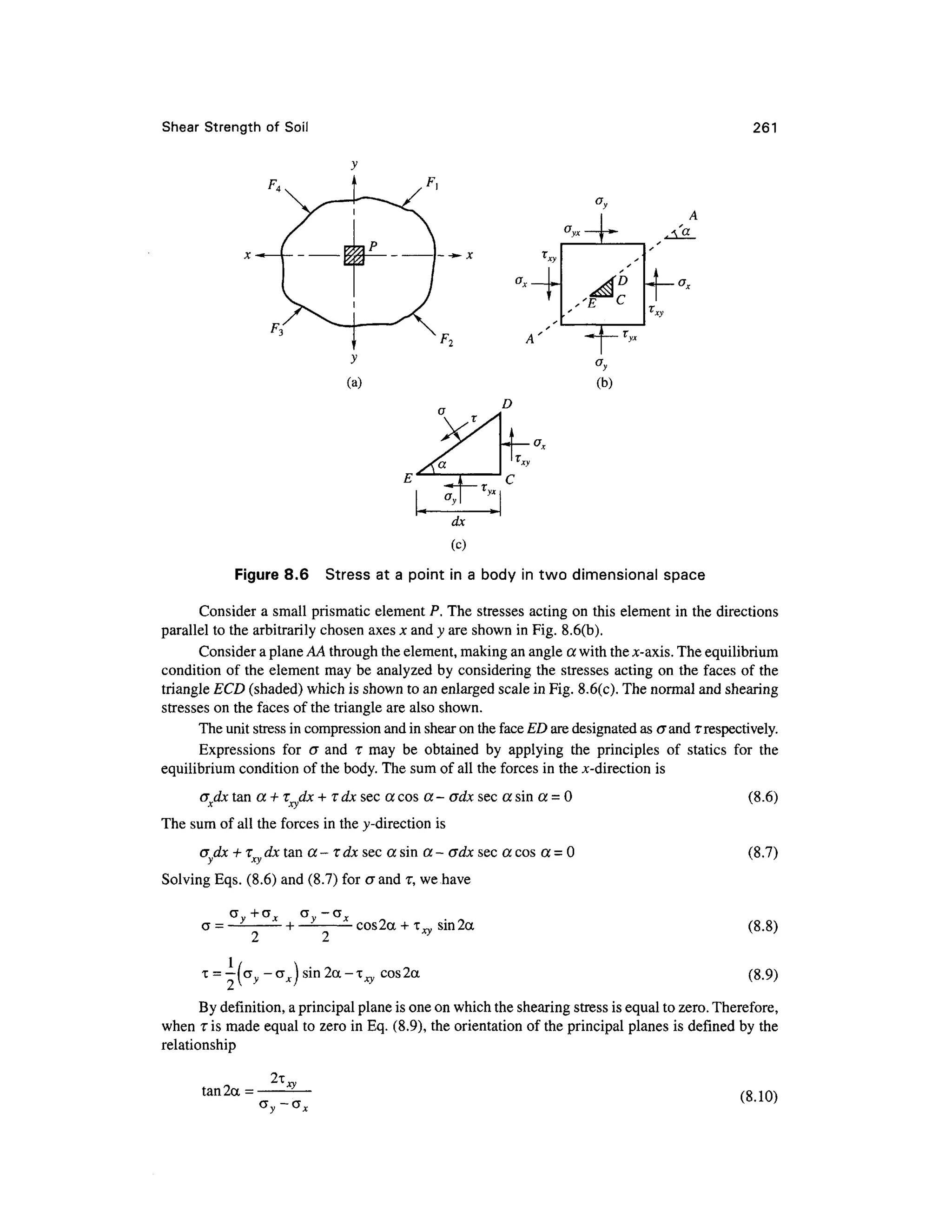 Shear Strengt h of Soi l 261
D
dx
(c)
Figure 8.6 Stres s at a point in a body i n two dimensiona l spac e
Consider a small prismatic element P. The stresses actin g on this element in the directions
parallel to the arbitrarily chosen axes x and y are shown in Fig. 8.6(b).
Consider a plane AA through the element, making an angle a with the jc-axis. The equilibrium
condition of the element ma y be analyzed by considering th e stresses actin g on the faces o f the
triangle ECD (shaded) which is shown to an enlarged scale in Fig. 8.6(c). The normal and shearing
stresses on the faces of the triangle are also shown.
The unit stress in compression and in shear on the face ED are designated as crand T respectively.
Expressions fo r c r an d T may b e obtaine d b y applyin g th e principle s o f static s fo r th e
equilibrium condition of the body. The sum of all the forces in the jc-direction is
<Jxdx ta n a + Tdx+ rdx sec a cos a - crdx sec a sin a = 0
The sum of all the forces in the y-direction is
cr dx +TX d x tan a - T dx sec a sin a - crdx sec a cos a = 0
Solving Eqs. (8.6) and (8.7) for crand T, we have
(8.6)
(8.7)
aV +GX a -G J
— H — cos2 a + T ™ sm2a
o i •* ?
T = —|CTV -crr ) sin2a-irv cos2a
fj  y • * / - v
(8.8)
(8.9)
By definition, a principal plane is one on which the shearing stress is equal to zero. Therefore,
when iis made equal to zero in Eq. (8.9), the orientation of the principal planes is defined by the
relationship
tan2a =
2i,
(8.10)
 