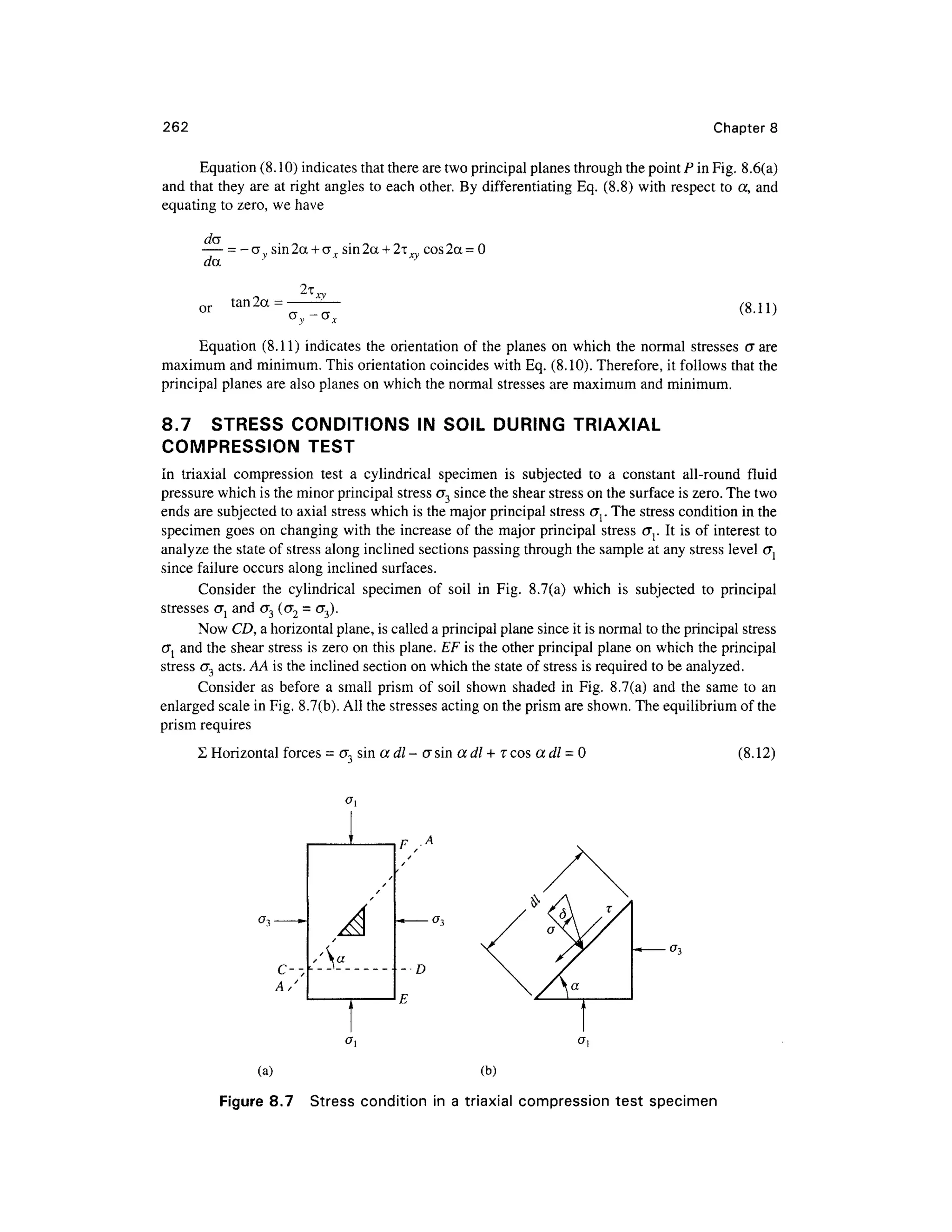 262 Chapter 8
Equation (8.10) indicates that there are two principal planes through the point P in Fig. 8.6(a)
and that they are at right angles to each other . By differentiating Eq. (8.8) wit h respect t o a, an d
equating to zero, w e have
— = - a.. sin 2a + ar sin 2
a + 2t _. cos 2a = 0
day y
or tan 2a =
a -G X
(8.11)
Equation (8.11 ) indicates th e orientatio n o f the plane s o n which th e norma l stresse s e r are
maximum and minimum. This orientation coincides wit h Eq. (8.10). Therefore, i t follows that the
principal planes are also planes on which the normal stresses ar e maximum and minimum.
8.7 STRES S CONDITION S I N SOIL DURIN G TRIAXIA L
COMPRESSION TES T
In triaxia l compressio n tes t a cylindrica l specime n i s subjecte d t o a constan t all-roun d flui d
pressure which is the minor principal stressO" 3 since the shear stress on the surface is zero. The two
ends are subjected to axial stress whic h is the major principal stress or The stress condition in the
specimen goe s on changing with the increase o f the major principal stres s cr r I t is of interest t o
analyze the state of stress along inclined sections passing through the sample at any stress level (J l
since failure occurs alon g inclined surfaces .
Consider th e cylindrica l specime n o f soi l i n Fig . 8.7(a ) whic h i s subjecte d t o principa l
stresses<7 { an d<7 3 (<72 = <T 3).
Now CD, a horizontal plane, is called a principal plane since it is normal to the principal stress
<TJ an d the shea r stres s i s zero on this plane. EF is the other principal plane on which the principal
stress<7 3 acts. AA is the inclined section on which the state of stress is required to be analyzed.
Consider a s before a smal l pris m o f soi l show n shade d i n Fig . 8.7(a ) an d th e sam e t o an
enlarged scale in Fig. 8.7(b) . All the stresses acting on the prism are shown. The equilibrium of the
prism require s
Horizontal forces = cr3 sin a dl - a sin a dl + T cos adl = (8.12)
A/
- D
E
(a) (b )
Figure 8.7 Stres s condition i n a triaxial compressio n tes t specime n
 